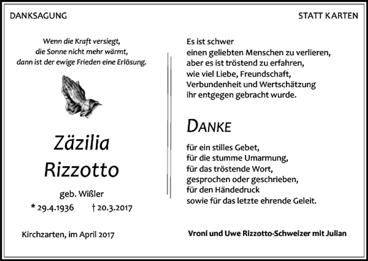 <p>DANKSAGUNG<br />Wenn die Kraft versiegt,<br />die Sonne nicht mehr wärmt,<br />dann ist der ewige Frieden eine Erlösung.</p><p>Zäzilia<br />Rizzotto<br />geb. Wißler<br />* 29.4.1936<br />† 20.3.2017<br />Kirchzarten, im April 2017</p><p>STATT K ARTEN<br />Es ist schwer<br />einen geliebten Menschen zu verlieren,<br />aber es ist tröstend zu erfahren,<br />wie viel Liebe, Freundschaft,<br />Verbundenheit und Wertschätzung<br />ihr entgegen gebracht wurde.</p><p>DANKE<br />für ein stilles Gebet,<br />für die stumme Umarmung,<br />für das tröstende Wort,<br />gesprochen oder geschrieben,<br />für den Händedruck<br />sowie für das letzte ehrende Geleit.</p><p>Vroni und Uwe Rizzotto-Schweizer mit Julian</p>