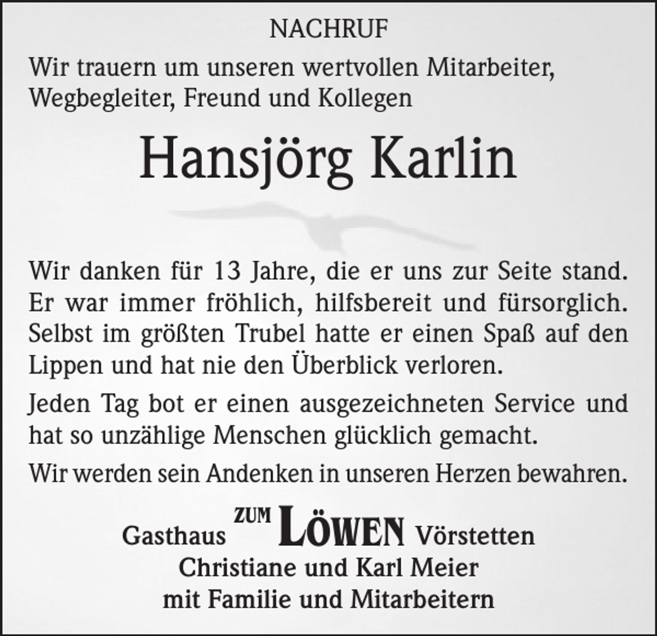 <p>NACHRUF<br />Wir trauern um unseren wertvollen Mitarbeiter,<br />Wegbegleiter, Freund und Kollegen</p><p>Hansjörg Karlin<br />Wir danken für 13 Jahre, die er uns zur Seite stand.<br />Er war immer fröhlich, hilfsbereit und fürsorglich.<br />Selbst im größten Trubel hatte er einen Spaß auf den<br />Lippen und hat nie den Überblick verloren.<br />Jeden Tag bot er einen ausgezeichneten Service und<br />hat so unzählige Menschen glücklich gemacht.<br />Wir werden sein Andenken in unseren Herzen bewahren.<br />ZUM</p><p>Löwen</p><p>Gasthaus<br />Vörstetten<br />Christiane und Karl Meier<br />mit Familie und Mitarbeitern</p>