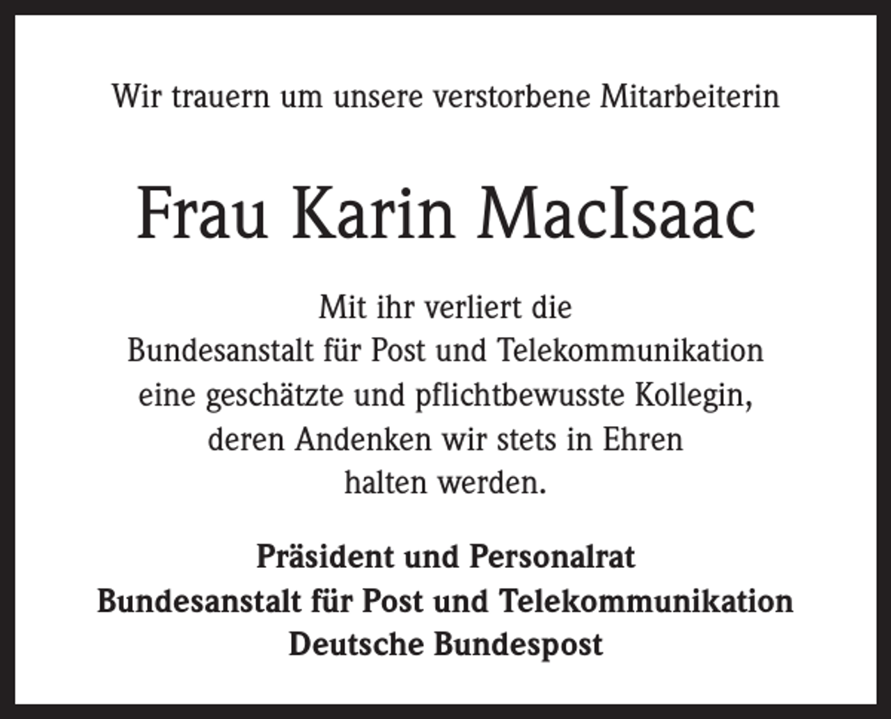 <p>Wir trauern um unsere verstorbene Mitarbeiterin</p><p>Frau Karin MacIsaac<br />Mit ihr verliert die<br />Bundesanstalt für Post und Telekommunikation<br />eine geschätzte und pflichtbewusste Kollegin,<br />deren Andenken wir stets in Ehren<br />halten werden.<br />Präsident und Personalrat<br />Bundesanstalt für Post und Telekommunikation<br />Deutsche Bundespost</p>