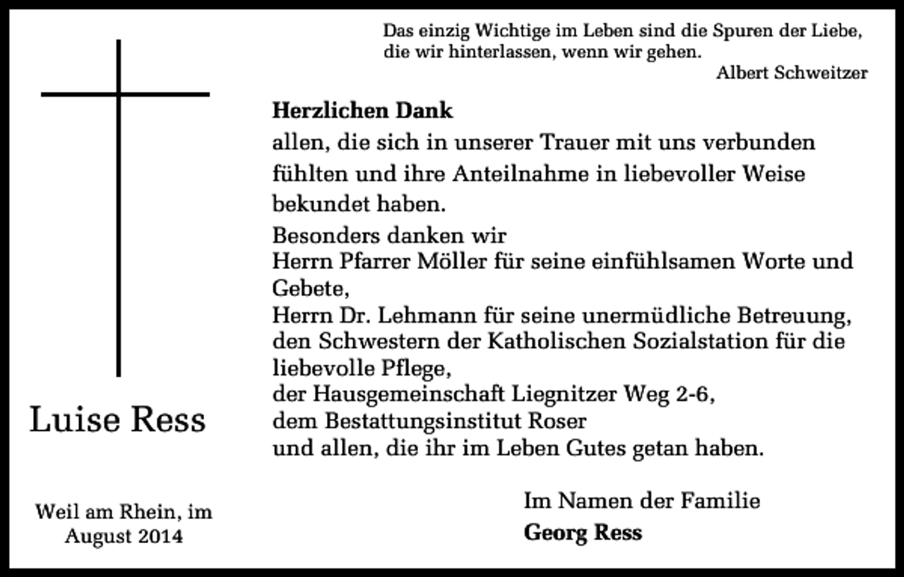 <p>Das einzig Wichtige im Leben sind die Spuren der Liebe,<br />die wir hinterlassen, wenn wir gehen.<br />Albert Schweitzer</p><p>Luise Ress<br />Weil am Rhein, im<br />August 2014</p><p>Herzlichen Dank<br />allen, die sich in unserer Trauer mit uns verbunden<br />fühlten und ihre Anteilnahme in liebevoller Weise<br />bekundet haben.<br />Besonders danken wir<br />Herrn Pfarrer Möller für seine einfühlsamen Worte und<br />Gebete,<br />Herrn Dr. Lehmann für seine unermüdliche Betreuung,<br />den Schwestern der Katholischen Sozialstation für die<br />liebevolle Pflege,<br />der Hausgemeinschaft Liegnitzer Weg 2-6,<br />dem Bestattungsinstitut Roser<br />und allen, die ihr im Leben Gutes getan haben.<br />Im Namen der Familie<br />Georg Ress</p>