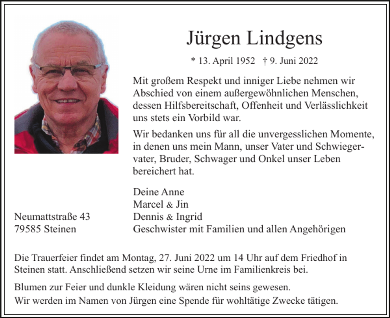 <p>Jürgen Lindgens<br />* 13. April 1952 † 9. Juni 2022</p><p>Mit großem Respekt und inniger Liebe nehmen wir<br />Abschied von einem außergewöhnlichen Menschen,<br />dessen Hilfsbereitschaft, Offenheit und Verlässlichkeit<br />uns stets ein Vorbild war.<br />Wir bedanken uns für all die unvergesslichen Momente,<br />in denen uns mein Mann, unser Vater und Schwiegervater, Bruder, Schwager und Onkel unser Leben<br />bereichert hat.</p><p>Neumattstraße 43<br />79585 Steinen</p><p>Deine Anne<br />Marcel &amp; Jin<br />Dennis &amp; Ingrid<br />Geschwister mit Familien und allen Angehörigen</p><p>Die Trauerfeier findet am Montag, 27. Juni 2022 um 14 Uhr auf dem Friedhof in<br />Steinen statt. Anschließend setzen wir seine Urne im Familienkreis bei.<br />Blumen zur Feier und dunkle Kleidung wären nicht seins gewesen.<br />Wir werden im Namen von Jürgen eine Spende für wohltätige Zwecke tätigen.</p>