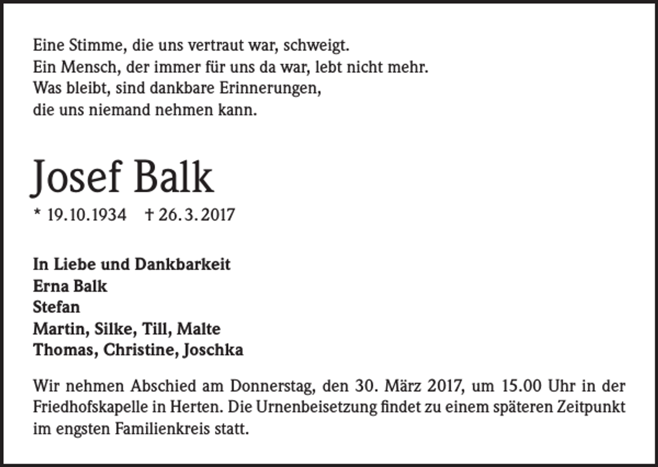 <p>Eine Stimme, die uns vertraut war, schweigt.<br />Ein Mensch, der immer für uns da war, lebt nicht mehr.<br />Was bleibt, sind dankbare Erinnerungen,<br />die uns niemand nehmen kann.</p><p>Josef Balk</p><p>* 19.10.1934 † 26. 3. 2017<br />In Liebe und Dankbarkeit<br />Erna Balk<br />Stefan<br />Martin, Silke, Till, Malte<br />Thomas, Christine, Joschka<br />Wir nehmen Abschied am Donnerstag, den 30. März 2017, um 15.00 Uhr in der<br />Friedhofskapelle in Herten. Die Urnenbeisetzung findet zu einem späteren Zeitpunkt<br />im engsten Familienkreis statt.</p>
