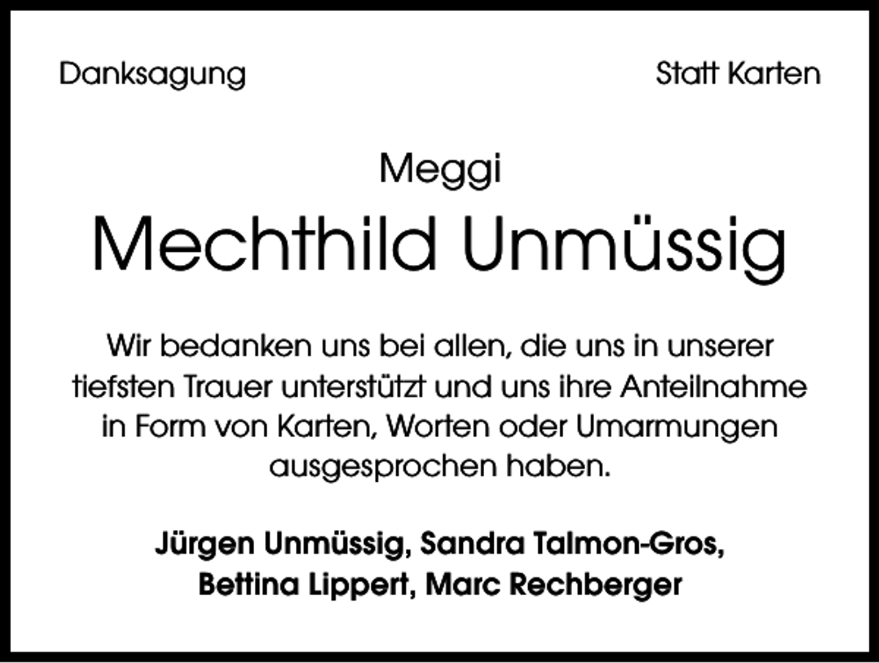 <p>Danksagung</p><p>Statt Karten</p><p>Meggi</p><p>Mechthild Unmüssig<br />Wir bedanken uns bei allen, die uns in unserer<br />tiefsten Trauer unterstützt und uns ihre Anteilnahme<br />in Form von Karten, Worten oder Umarmungen<br />ausgesprochen haben.<br />Jürgen Unmüssig, Sandra Talmon-Gros,<br />Bettina Lippert, Marc Rechberger</p>