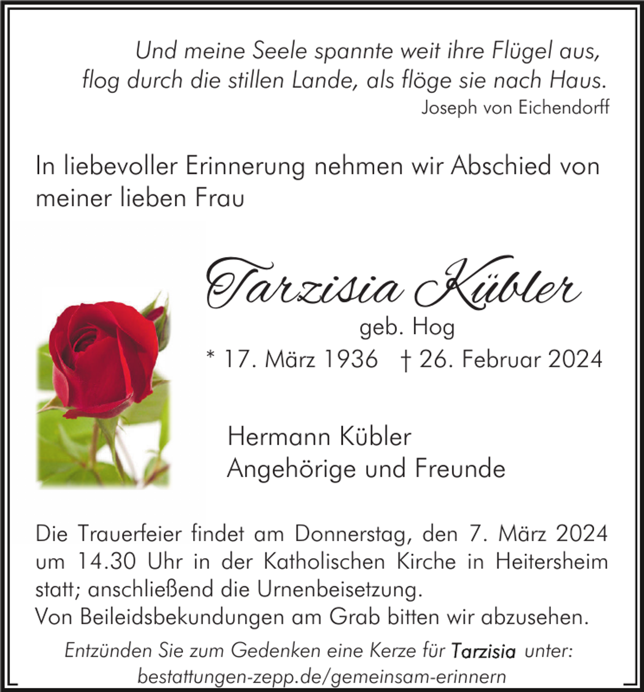 Und meine Seele spannte weit ihre Flügel aus,
flog durch die stillen Lande, als flöge sie nach Haus.
Joseph von Eichendorff
In liebevoller Erinnerung nehmen wir Abschied von
meiner lieben Frau
Tarzisia Kübler
geb. Hog
* 17. März 1936 † 26. Februar 2024
Hermann Kübler
Angehörige und Freunde
Die Trauerfeier findet am Donnerstag, den 7. März 2024
um 14.30 Uhr in der Katholischen Kirche in Heitersheim
statt; anschließend die Urnenbeisetzung.
Von Beileidsbekundungen am Grab bitten wir abzusehen.
Entzünden Sie zum Gedenken eine Kerze für Tarzisia unter:
bestattungen-zepp.de/gemeinsam-erinnern