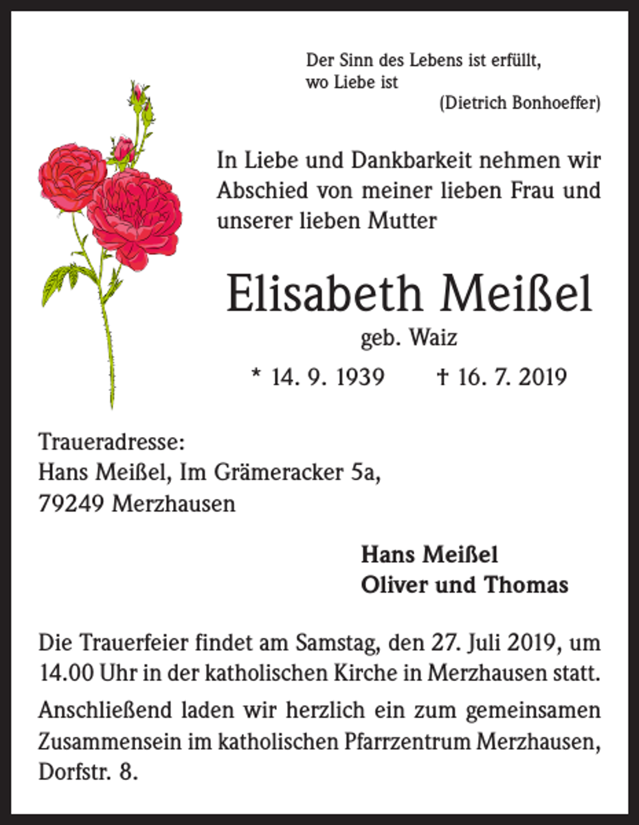 <p>Der Sinn des Lebens ist erfüllt,<br />wo Liebe ist</p><p>(Dietrich Bonhoeffer)</p><p>In Liebe und Dankbarkeit nehmen wir<br />Abschied von meiner lieben Frau und<br />­unserer lieben Mutter</p><p>Elisabeth Meißel<br />geb. Waiz</p><p>* 14. 9. 1939 † 16. 7. 2019<br />Traueradresse:<br />Hans Meißel, Im Grämeracker 5a,<br />79249 Merzhausen<br />Hans Meißel<br />Oliver und Thomas<br />Die Trauerfeier findet am Samstag, den 27. Juli 2019, um<br />14.00 Uhr in der katholischen Kirche in Merzhausen statt.<br />Anschließend laden wir herzlich ein zum gemeinsamen<br />Zusammensein im katholischen Pfarrzentrum Merz­hausen,<br />Dorfstr. 8.</p>