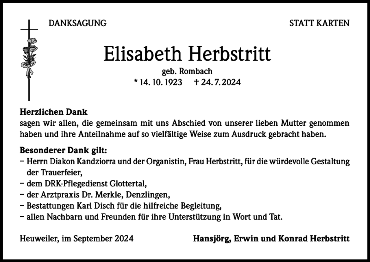 <p>DANKSAGUNG</p><p>STATT KARTEN</p><p>Elisabeth Herbstritt<br />geb. Rombach<br />* 14. 10. 1923 † 24. 7. 2024</p><p>Herzlichen Dank<br />sagen wir allen, die gemeinsam mit uns Abschied von unserer lieben Mutter genommen<br />haben und ihre Anteilnahme auf so vielfältige Weise zum Ausdruck gebracht haben.<br />Besonderer Dank gilt:<br />– Herrn Diakon Kandziorra und der Organistin, Frau Herbstritt, für die würdevolle Gestaltung<br />der Trauerfeier,<br />– dem DRK-Pflegedienst Glottertal,<br />– der Arztpraxis Dr. Merkle, Denzlingen,<br />– Bestattungen Karl Disch für die hilfreiche Begleitung,<br />– allen Nachbarn und Freunden für ihre Unterstützung in Wort und Tat.<br />Heuweiler, im September 2024</p><p>Hansjörg, Erwin und Konrad Herbstritt</p>
