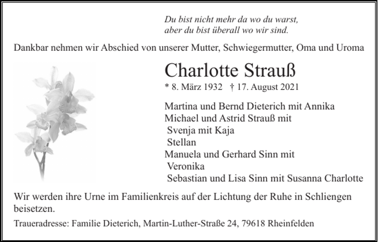 <p>Du bist nicht mehr da wo du warst,<br />aber du bist überall wo wir sind.</p><p>Dankbar nehmen wir Abschied von unserer Mutter, Schwiegermutter, Oma und Uroma</p><p>Charlotte Strauß<br />* 8. März 1932 † 17. August 2021</p><p>Martina und Bernd Dieterich mit Annika<br />Michael und Astrid Strauß mit<br />Svenja mit Kaja<br />Stellan<br />Manuela und Gerhard Sinn mit<br />Veronika<br />Sebastian und Lisa Sinn mit Susanna Charlotte<br />Wir werden ihre Urne im Familienkreis auf der Lichtung der Ruhe in Schliengen<br />beisetzen.<br />Traueradresse: Familie Dieterich, Martin-Luther-Straße 24, 79618 Rheinfelden</p>