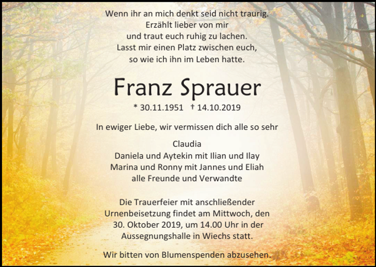 <p>Wenn ihr an mich denkt seid nicht traurig.<br />Erzählt lieber von mir<br />und traut euch ruhig zu lachen.<br />Lasst mir einen Platz zwischen euch,<br />so wie ich ihn im Leben hatte.</p><p>Franz Sprauer<br />* 30.11.1951 † 14.10.2019<br />In ewiger Liebe, wir vermissen dich alle so sehr<br />Claudia<br />Daniela und Aytekin mit Ilian und Ilay<br />Marina und Ronny mit Jannes und Eliah<br />alle Freunde und Verwandte<br />Die Trauerfeier mit anschließender<br />Urnenbeisetzung findet am Mittwoch, den<br />30. Oktober 2019, um 14.00 Uhr in der<br />Aussegnungshalle in Wiechs statt.<br />Wir bitten von Blumenspenden abzusehen.</p>