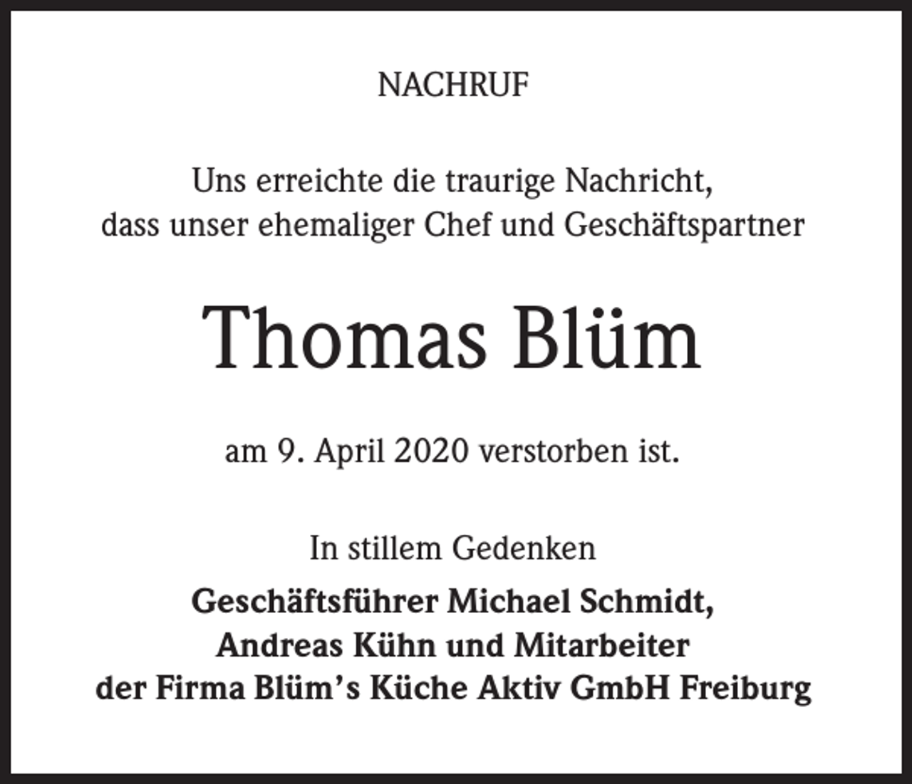 <p>NACHRUF<br />Uns erreichte die traurige Nachricht,<br />dass unser ehemaliger Chef und Geschäftspartner</p><p>Thomas Blüm<br />am 9. April 2020 verstorben ist.<br />In stillem Gedenken<br />Geschäftsführer Michael Schmidt,<br />Andreas Kühn und Mitarbeiter<br />der Firma Blüm’s Küche Aktiv GmbH Freiburg</p>