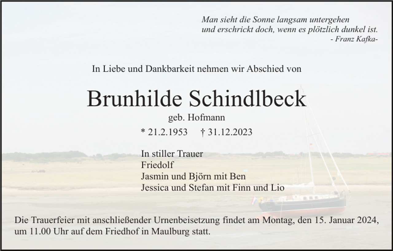 <p>Man sieht die Sonne langsam untergehen<br />und erschrickt doch, wenn es plötzlich dunkel ist.<br />- Franz Kafka-</p><p>In Liebe und Dankbarkeit nehmen wir Abschied von</p><p>Brunhilde Schindlbeck<br />geb. Hofmann<br />* 21.2.1953 † 31.12.2023<br />In stiller Trauer<br />Friedolf<br />Jasmin und Björn mit Ben<br />Jessica und Stefan mit Finn und Lio<br />Die Trauerfeier mit anschließender Urnenbeisetzung findet am Montag, den 15. Januar 2024,<br />um 11.00 Uhr auf dem Friedhof in Maulburg statt.</p>