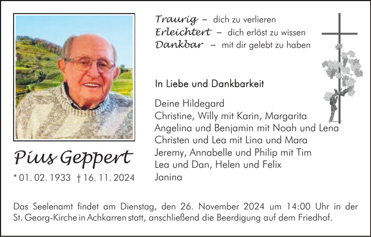 <p>Traurig – dich zu verlieren<br />Erleichtert – dich erlöst zu wissen<br />Dankbar – mit dir gelebt zu haben</p><p>Pius Geppert<br />* 01. 02. 1933 † 16. 11. 2024</p><p>Deine Hildegard<br />Christine, Willy mit Karin, Margarita<br />Angelina und Benjamin mit Noah und Lena<br />Christen und Lea mit Lina und Mara<br />Jeremy, Annabelle und Philip mit Tim<br />Lea und Dan, Helen und Felix<br />Janina</p><p>Das Seelenamt findet am Dienstag, den 26. November 2024 um 14:00 Uhr in der<br />St. Georg-Kirche in Achkarren statt, anschließend die Beerdigung auf dem Friedhof.</p>