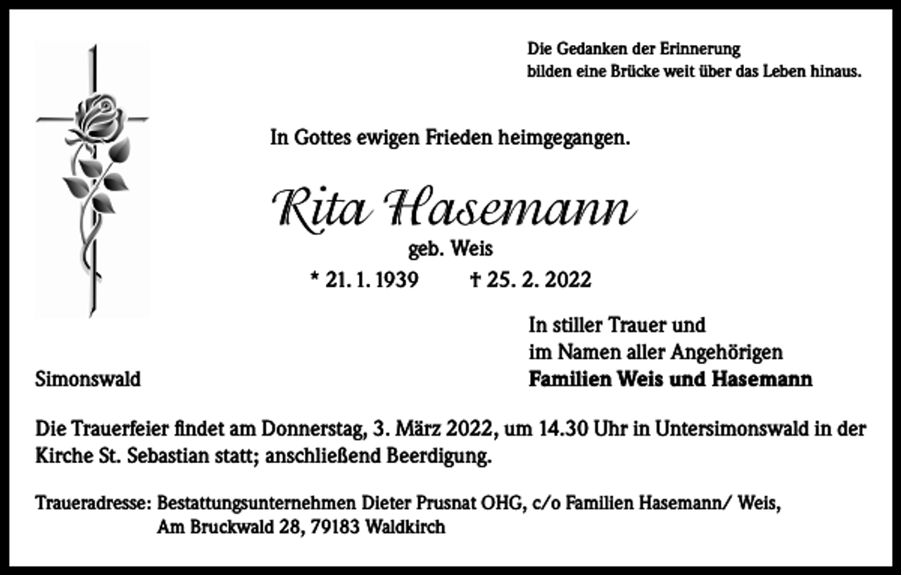 <p>Die Gedanken der Erinnerung<br />bilden eine Brücke weit über das Leben hinaus.</p><p>In Gottes ewigen Frieden heimgegangen.</p><p>Rita Hasemann<br />geb. Weis<br />* 21. 1. 1939<br />† 25. 2. 2022</p><p>Simonswald</p><p>In stiller Trauer und<br />im Namen aller Angehörigen<br />Familien Weis und Hasemann</p><p>Die Trauerfeier findet am Donnerstag, 3. März 2022, um 14.30 Uhr in Untersimonswald in der<br />Kirche St. Sebastian statt; anschließend Beerdigung.<br />Traueradresse: Bestattungsunternehmen Dieter Prusnat OHG, c/o Familien Hasemann/ Weis,<br />Am Bruckwald 28, 79183 Waldkirch</p>