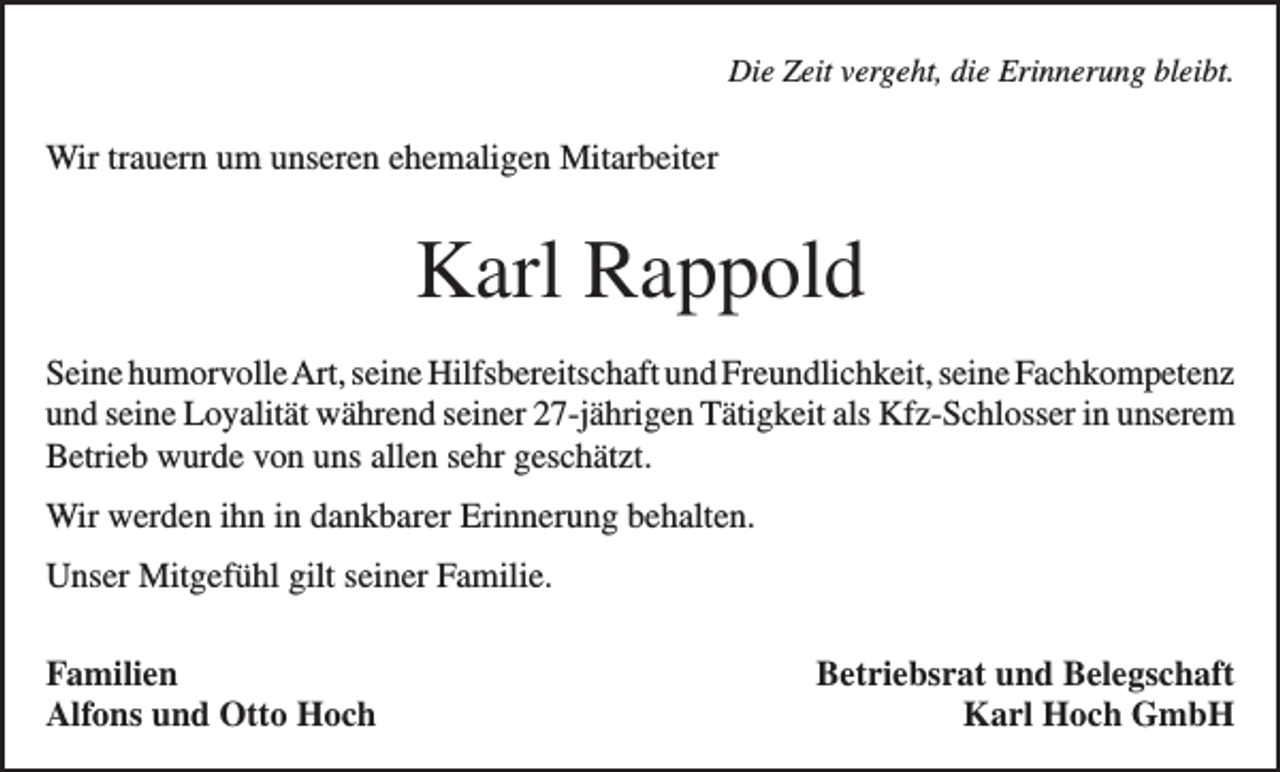 <p>Die Zeit vergeht, die Erinnerung bleibt.</p><p>Wir trauern um unseren ehemaligen Mitarbeiter</p><p>Karl Rappold<br />Seine humorvolle Art, seine Hilfsbereitschaft und Freundlichkeit, seine F<br />­ achkompetenz<br />und seine Loyalität während seiner 27-jährigen Tätigkeit als Kfz-Schlosser in u­ nserem<br />Betrieb wurde von uns allen sehr geschätzt.<br />Wir werden ihn in dankbarer Erinnerung behalten.<br />Unser Mitgefühl gilt seiner Familie.<br />Familien<br />Alfons und Otto Hoch</p><p>Betriebsrat und Belegschaft<br />Karl Hoch GmbH</p>