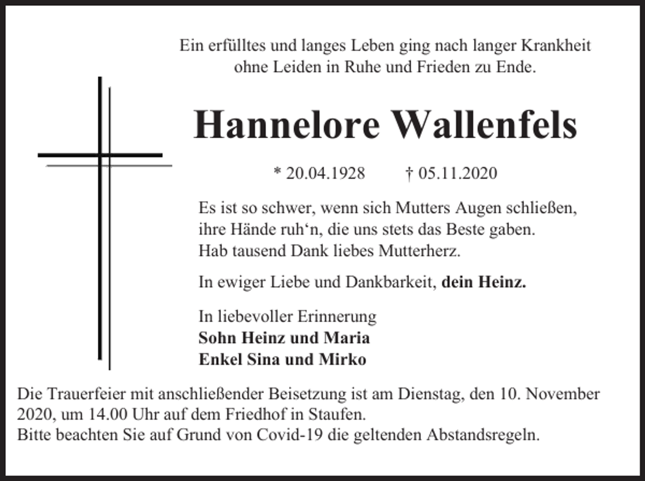 <p>Ein erfülltes und langes Leben ging nach langer Krankheit<br />ohne Leiden in Ruhe und Frieden zu Ende.</p><p>Hannelore Wallenfels<br />* 20.04.1928</p><p>† 05.11.2020</p><p>Es ist so schwer, wenn sich Mutters Augen schließen,<br />ihre Hände ruh‘n, die uns stets das Beste gaben.<br />Hab tausend Dank liebes Mutterherz.<br />In ewiger Liebe und Dankbarkeit, dein Heinz.<br />In liebevoller Erinnerung<br />Sohn Heinz und Maria<br />Enkel Sina und Mirko<br />Die Trauerfeier mit anschließender Beisetzung ist am Dienstag, den 10. November<br />2020, um 14.00 Uhr auf dem Friedhof in Staufen.<br />Bitte beachten Sie auf Grund von Covid-19 die geltenden Abstandsregeln.</p>