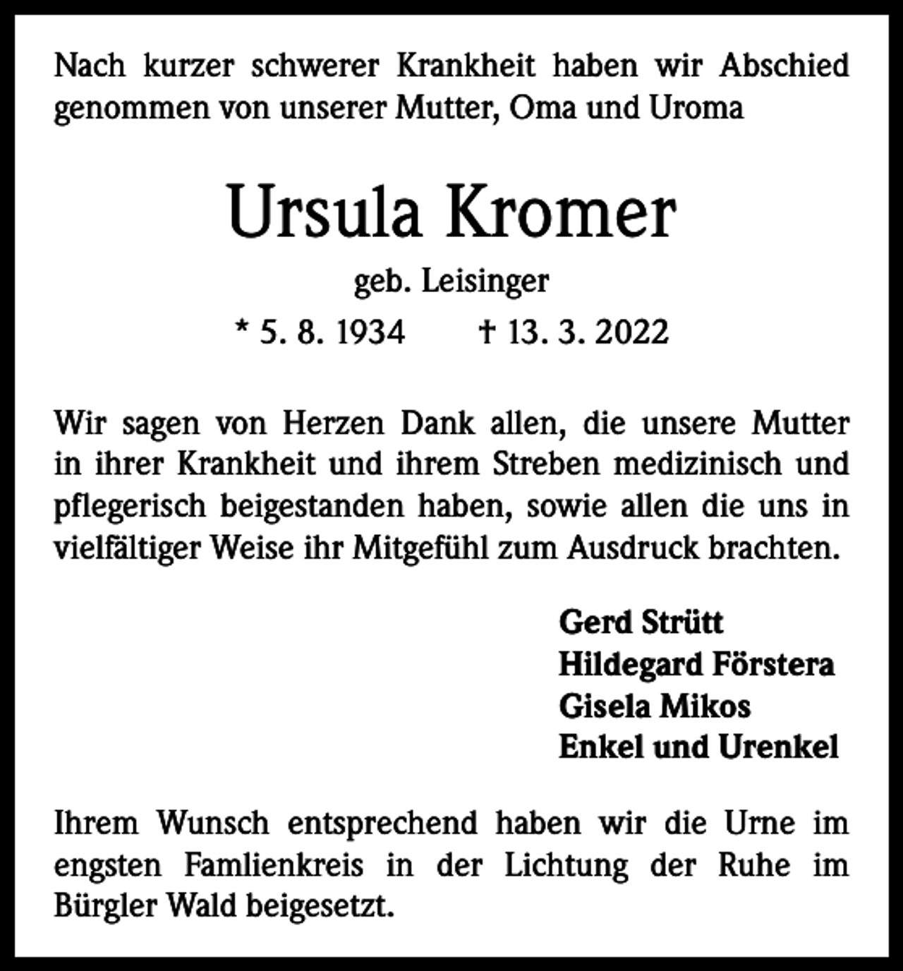<p>Nach kurzer schwerer Krankheit haben wir Abschied<br />­genommen von unserer Mutter, Oma und Uroma</p><p>Ursula Kromer<br />geb. Leisinger<br />* 5. 8. 1934 † 13. 3. 2022<br />Wir sagen von Herzen Dank allen, die unsere Mutter<br />in ihrer Krankheit und ihrem Streben medizinisch und<br />­pflegerisch beigestanden haben, sowie allen die uns in<br />vielfältiger Weise ihr Mitgefühl zum Ausdruck brachten.<br />Gerd Strütt<br />Hildegard Förstera<br />Gisela Mikos<br />Enkel und Urenkel<br />Ihrem Wunsch entsprechend haben wir die Urne im<br />engsten Famlienkreis in der Lichtung der Ruhe im­<br />Bürgler Wald beigesetzt.</p>