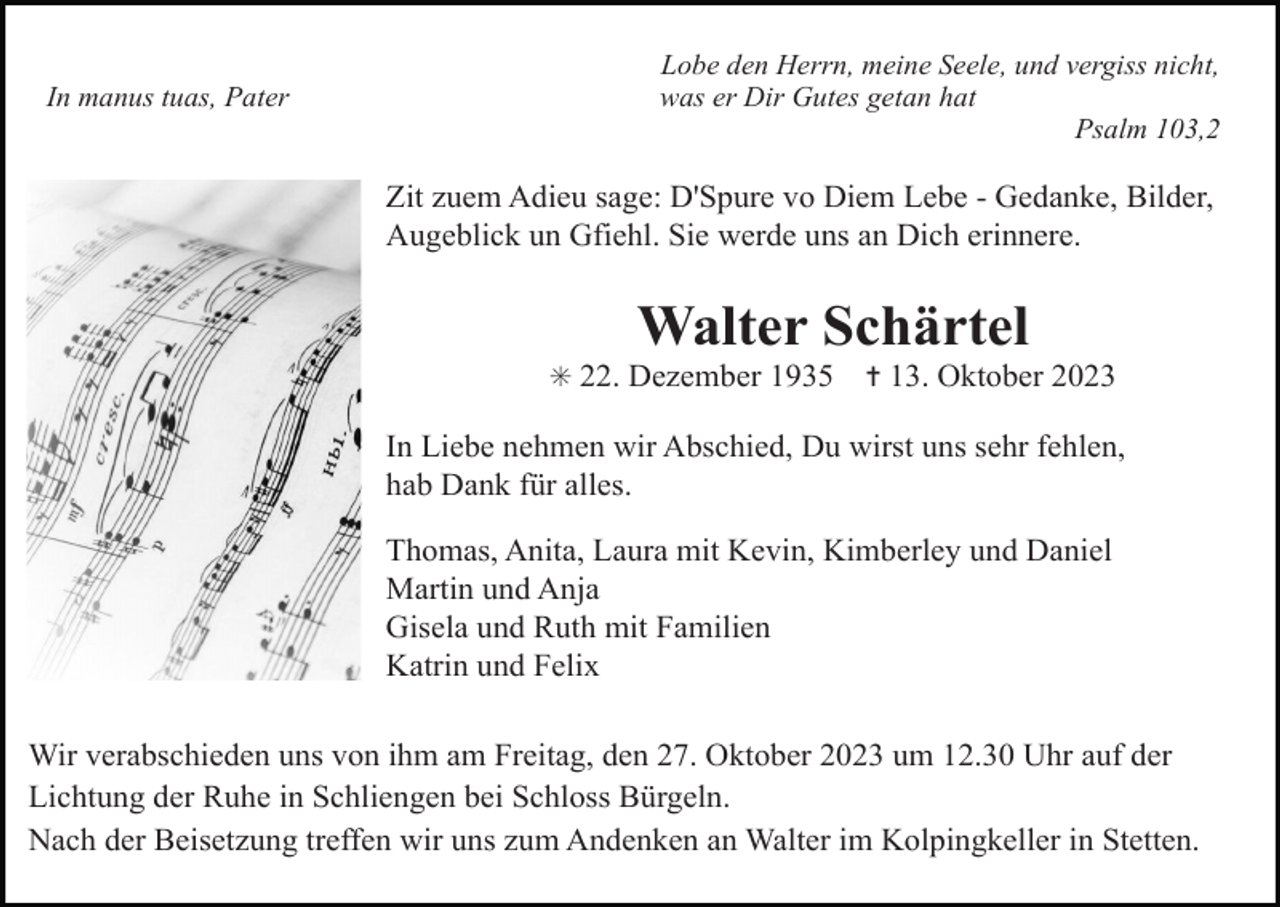 <p>In manus tuas, Pater</p><p>Lobe den Herrn, meine Seele, und vergiss nicht,<br />was er Dir Gutes getan hat<br />Psalm 103,2</p><p>Zit zuem Adieu sage: D'Spure vo Diem Lebe - Gedanke, Bilder,<br />Augeblick un Gfiehl. Sie werde uns an Dich erinnere.</p><p>Walter Schärtel<br />✳ 22. Dezember 1935</p><p>✝ 13. Oktober 2023</p><p>In Liebe nehmen wir Abschied, Du wirst uns sehr fehlen,<br />hab Dank für alles.<br />Thomas, Anita, Laura mit Kevin, Kimberley und Daniel<br />Martin und Anja<br />Gisela und Ruth mit Familien<br />Katrin und Felix<br />Wir verabschieden uns von ihm am Freitag, den 27. Oktober 2023 um 12.30 Uhr auf der<br />Lichtung der Ruhe in Schliengen bei Schloss Bürgeln.<br />Nach der Beisetzung treffen wir uns zum Andenken an Walter im Kolpingkeller in Stetten.</p>