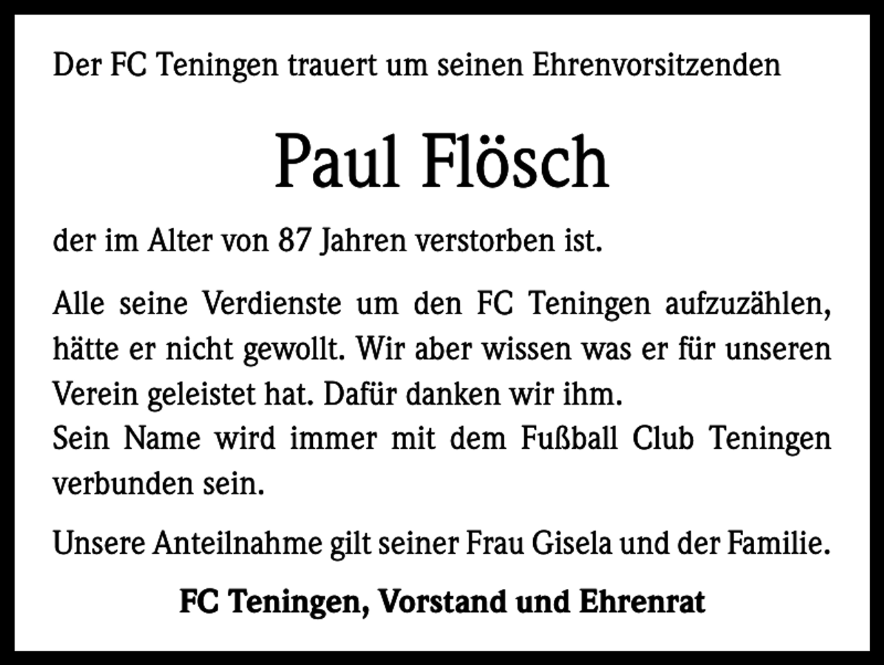 <p>Der FC Teningen trauert um seinen Ehrenvorsitzenden</p><p>Paul Flösch<br />der im Alter von 87 Jahren verstorben ist.<br />Alle seine Verdienste um den FC Teningen aufzuzählen,<br />hätte er nicht gewollt. Wir aber wissen was er für unseren<br />Verein geleistet hat. Dafür danken wir ihm.<br />Sein Name wird immer mit dem Fußball Club Teningen<br />verbunden sein.<br />Unsere Anteilnahme gilt seiner Frau Gisela und der Familie.<br />FC Teningen, Vorstand und Ehrenrat</p>