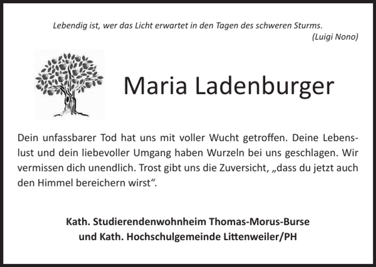 <p>Lebendig ist, wer das Licht erwartet in den Tagen des schweren Sturms.<br />(Luigi Nono)</p><p>Maria Ladenburger<br />Dein unfassbarer Tod hat uns mit voller Wucht getroffen. Deine Lebenslust und dein liebevoller Umgang haben Wurzeln bei uns geschlagen. Wir<br />vermissen dich unendlich. Trost gibt uns die Zuversicht, „dass du jetzt auch<br />den Himmel bereichern wirst“.<br />Kath. Studierendenwohnheim Thomas-Morus-Burse<br />und Kath. Hochschulgemeinde Littenweiler/PH</p>