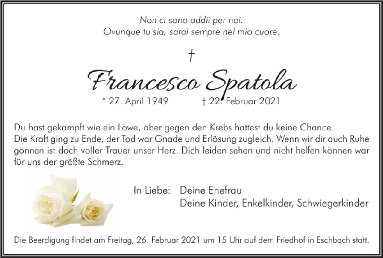 <p>Non ci sono addii per noi.<br />Ovunque tu sia, sarai sempre nel mio cuore.</p><p>†</p><p>Francesco Spatola<br />* 27. April 1949</p><p>† 22. Februar 2021</p><p>Du hast gekämpft wie ein Löwe, aber gegen den Krebs hattest du keine Chance.<br />Die Kraft ging zu Ende, der Tod war Gnade und Erlösung zugleich. Wenn wir dir auch Ruhe<br />gönnen ist doch voller Trauer unser Herz. Dich leiden sehen und nicht helfen können war<br />für uns der größte Schmerz.</p><p>In Liebe: Deine Ehefrau<br />Deine Kinder, Enkelkinder, Schwiegerkinder</p><p>Die Beerdigung findet am Freitag, 26. Februar 2021 um 15 Uhr auf dem Friedhof in Eschbach statt.</p>