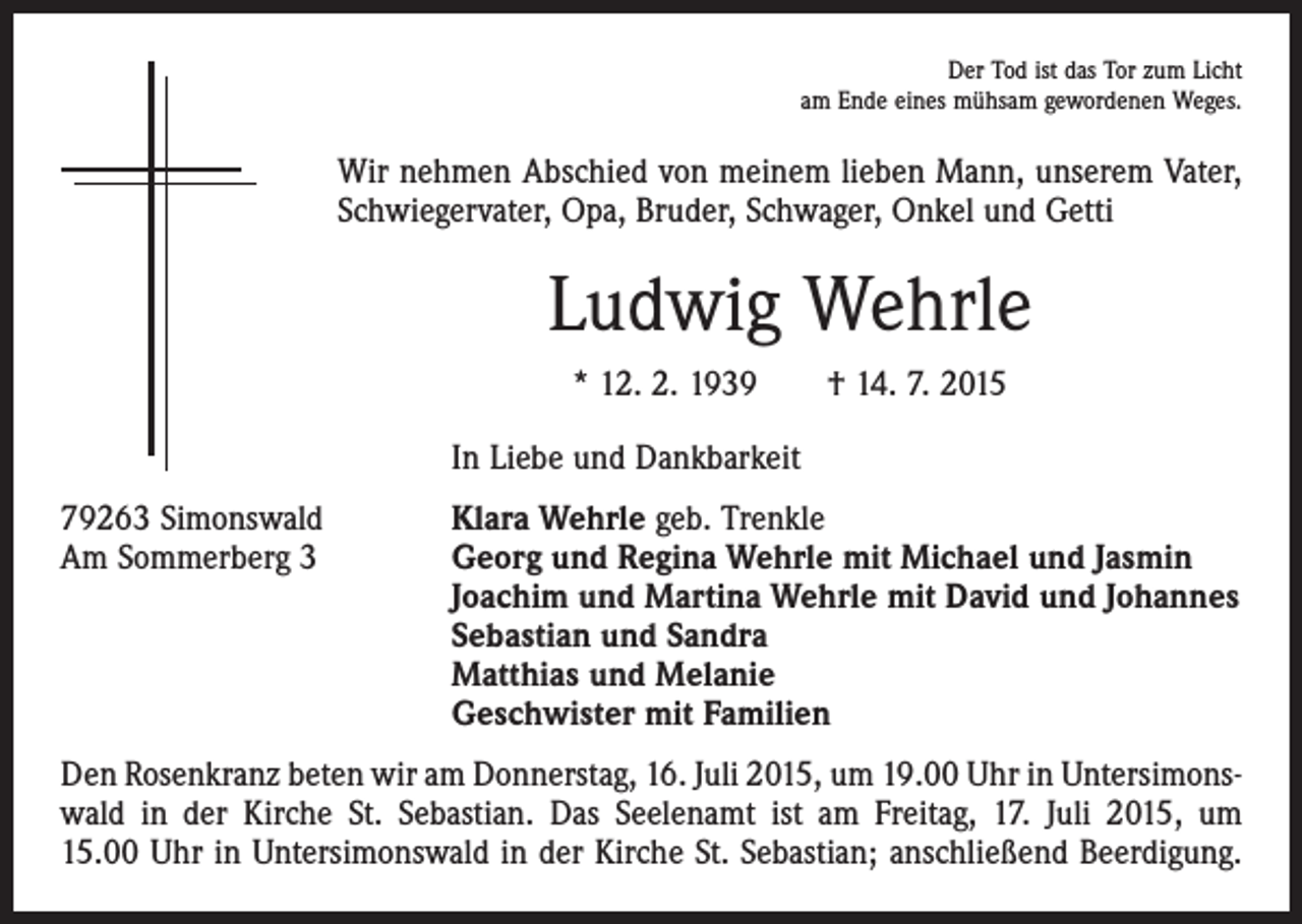 <p>Der Tod ist das Tor zum Licht<br />am Ende eines mühsam gewordenen Weges.</p><p>Wir nehmen Abschied von meinem lieben Mann, unserem Vater,<br />Schwiegervater, Opa, Bruder, Schwager, Onkel und Getti</p><p>Ludwig Wehrle<br />* 12. 2. 1939 † 14. 7. 2015</p><p>In Liebe und Dankbarkeit</p><p>79263 Simonswald<br />Klara Wehrle geb. Trenkle<br />Am Sommerberg 3 Georg und Regina Wehrle mit Michael und Jasmin<br />Joachim und Martina Wehrle mit David und Johannes<br />Sebastian und Sandra<br />Matthias und Melanie<br />Geschwister mit Familien<br />Den Rosenkranz beten wir am Donnerstag, 16. Juli 2015, um 19.00 Uhr in Untersimons­<br />wald in der Kirche St. Sebastian. Das Seelenamt ist am Freitag, 17. Juli 2015, um<br />15.00 Uhr in Untersimonswald in der Kirche St. Sebastian; anschließend Beerdigung.</p>