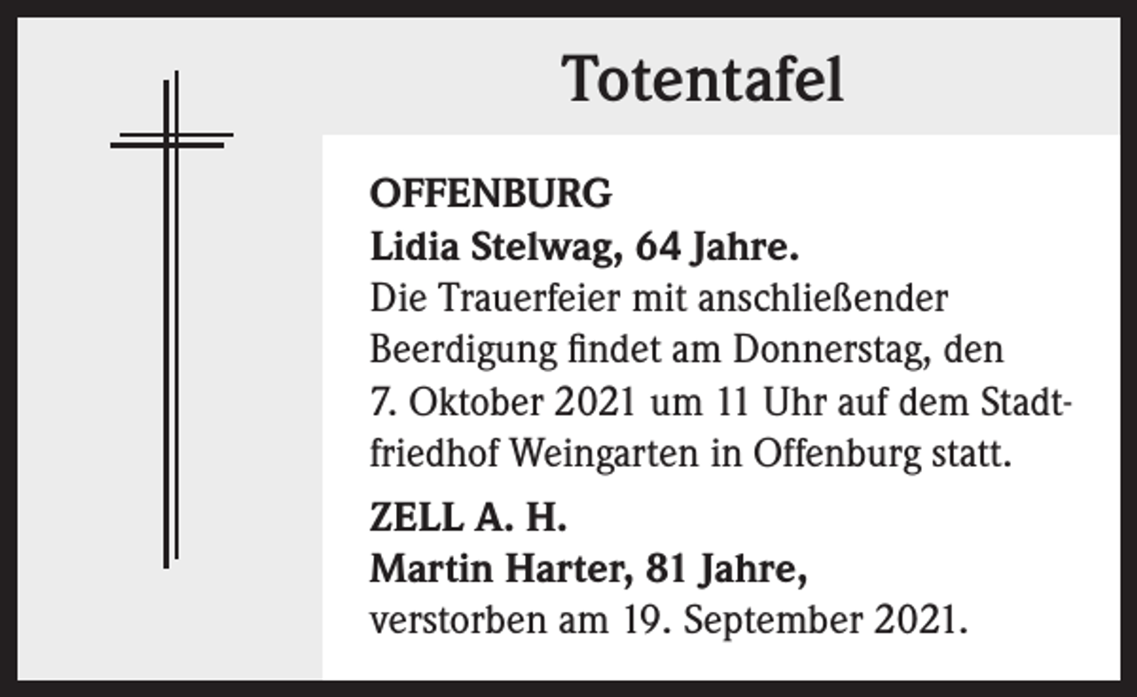 <p>Totentafel<br />OFFENBURG<br />Lidia Stelwag, 64 Jahre.<br />Die Trauerfeier mit anschließender<br />Beerdigung findet am Donnerstag, den<br />7. Oktober 2021 um 11 Uhr auf dem Stadtfriedhof Weingarten in Offenburg statt.<br />ZELL A. H.<br />Martin Harter, 81 Jahre,<br />verstorben am 19. September 2021.</p>