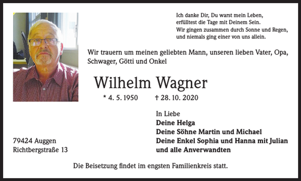 <p>Ich danke Dir, Du warst mein Leben,<br />erfülltest die Tage mit Deinem Sein.<br />Wir gingen zusammen durch Sonne und Regen,<br />und niemals ging einer von uns allein.</p><p>Wir trauern um meinen geliebten Mann, unseren lieben Vater, Opa,<br />Schwager, Götti und Onkel</p><p>Wilhelm Wagner<br />* 4. 5. 1950</p><p>79424 Auggen<br />Richtbergstraße 13</p><p>† 28. 10. 2020<br />In Liebe<br />Deine Helga<br />Deine Söhne Martin und Michael<br />Deine Enkel Sophia und Hanna mit Julian<br />und alle Anverwandten</p><p>Die Beisetzung findet im engsten Familienkreis statt.</p>
