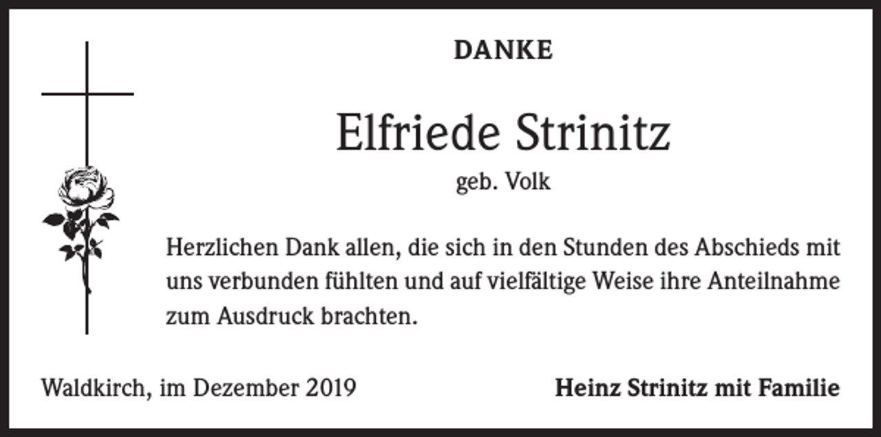 <p>DANKE</p><p>Elfriede Strinitz<br />geb. Volk<br />Herzlichen Dank allen, die sich in den Stunden des Abschieds mit<br />uns verbunden fühlten und auf vielfältige Weise ihre Anteilnahme<br />zum Ausdruck brachten.<br />Waldkirch, im Dezember 2019</p><p>Heinz Strinitz mit Familie</p>