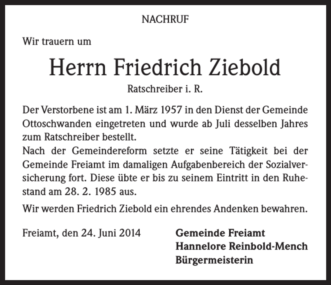 <p>NACHRUF<br />Wir trauern um</p><p>Herrn Friedrich Ziebold<br />Ratschreiber i. R.<br />Der Verstorbene ist am 1. März 1957 in den Dienst der Gemeinde<br />Ottoschwanden eingetreten und wurde ab Juli desselben Jahres<br />zum Ratschreiber bestellt.<br />Nach der Gemeindereform setzte er seine Tätigkeit bei der<br />Gemeinde Freiamt im damaligen Aufgabenbereich der Sozialversicherung fort. Diese übte er bis zu seinem Eintritt in den Ruhestand am 28. 2. 1985 aus.<br />Wir werden Friedrich Ziebold ein ehrendes Andenken bewahren.<br />Freiamt, den 24. Juni 2014</p><p>Gemeinde Freiamt<br />Hannelore Reinbold-Mench<br />Bürgermeisterin</p>