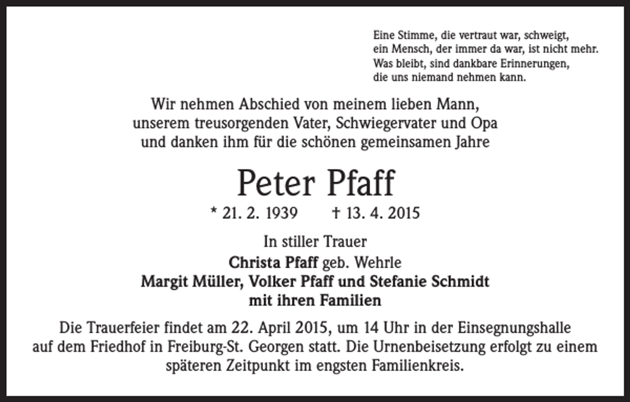 <p>Eine Stimme, die vertraut war, schweigt,<br />ein Mensch, der immer da war, ist nicht mehr.<br />Was bleibt, sind dankbare Erinnerungen,<br />die uns niemand nehmen kann.</p><p>Wir nehmen Abschied von meinem lieben Mann,<br />unserem treusorgenden Vater, Schwiegervater und Opa<br />und danken ihm für die schönen gemeinsamen Jahre</p><p>Peter Pfaff</p><p>* 21. 2. 1939 † 13. 4. 2015<br />In stiller Trauer<br />Christa Pfaff geb. Wehrle<br />Margit Müller, Volker Pfaff und Stefanie Schmidt<br />mit ihren Familien<br />Die Trauerfeier findet am 22. April 2015, um 14 Uhr in der Einsegnungshalle<br />auf dem Friedhof in Freiburg-St. Georgen statt. Die Urnenbeisetzung erfolgt zu einem<br />späteren Zeitpunkt im engsten Familienkreis.</p>