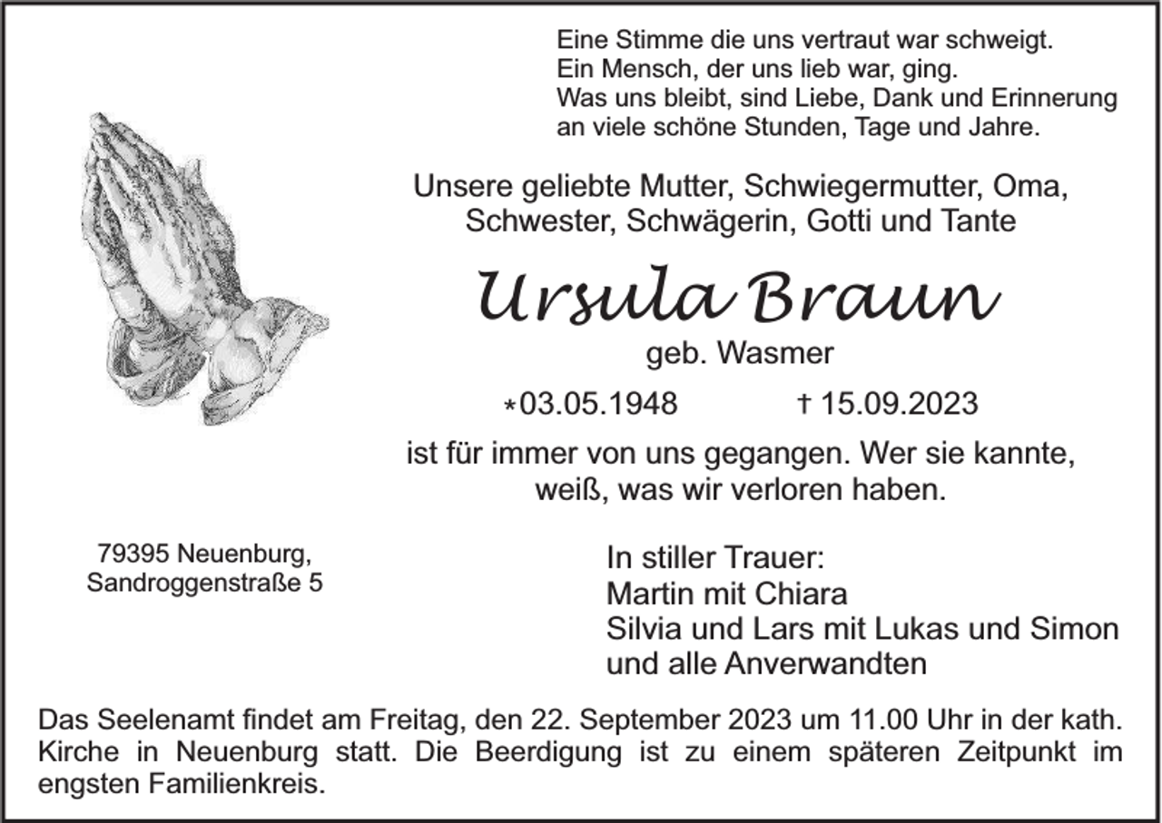 <p>Eine Stimme die uns vertraut war schweigt.<br />Ein Mensch, der uns lieb war, ging.<br />Was uns bleibt, sind Liebe, Dank und Erinnerung<br />an viele schöne Stunden, Tage und Jahre.</p><p>Unsere geliebte Mutter, Schwiegermutter, Oma,<br />Schwester, Schwägerin, Gotti und Tante</p><p>Ursula Braun<br />geb. Wasmer</p><p>* 03.05.1948</p><p>†</p><p>15.09.2023</p><p>ist für immer von uns gegangen. Wer sie kannte,<br />weiß, was wir verloren haben.<br />79395 Neuenburg,<br />Sandroggenstraße 5</p><p>In stiller Trauer:<br />Martin mit Chiara<br />Silvia und Lars mit Lukas und Simon<br />und alle Anverwandten</p><p>Das Seelenamt findet am Freitag, den 22. September 2023 um 11.00 Uhr in der kath.<br />Kirche in Neuenburg statt. Die Beerdigung ist zu einem späteren Zeitpunkt im<br />engsten Familienkreis.</p>