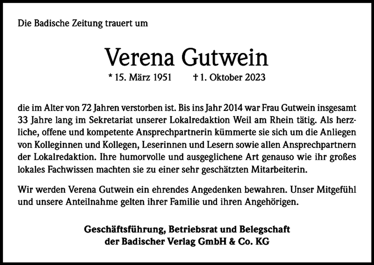 <p>Die Badische Zeitung trauert um</p><p>Verena Gutwein<br />* 15. März 1951</p><p>† 1. Oktober 2023</p><p>die im Alter von 72 Jahren verstorben ist. Bis ins Jahr 2014 war Frau Gutwein insgesamt<br />33 Jahre lang im Sekretariat unserer Lokalredaktion Weil am Rhein tätig. Als herzliche, offene und kompetente Ansprechpartnerin kümmerte sie sich um die Anliegen<br />von Kolleginnen und Kollegen, Leserinnen und Lesern sowie allen Ansprechpartnern<br />der Lokalredaktion. Ihre humorvolle und ausgeglichene Art genauso wie ihr großes<br />lokales Fachwissen machten sie zu einer sehr geschätzten Mitarbeiterin.<br />Wir werden Verena Gutwein ein ehrendes Angedenken bewahren. Unser Mitgefühl<br />und unsere Anteilnahme gelten ihrer Familie und ihren Angehörigen.<br />Geschäftsführung, Betriebsrat und Belegschaft<br />der Badischer Verlag GmbH &amp; Co. KG</p>