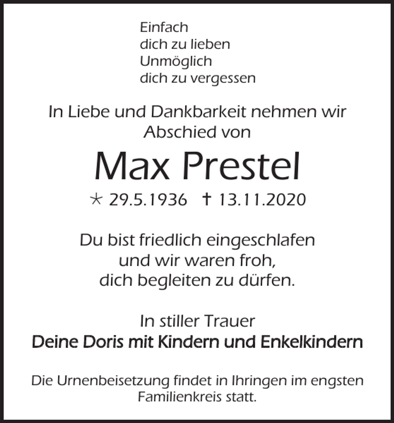 <p>Einfach<br />dich zu lieben<br />Unmöglich<br />dich zu vergessen</p><p>In Liebe und Dankbarkeit nehmen wir<br />Abschied von</p><p>Max Prestel<br /> 29.5.1936  13.11.2020<br />Du bist friedlich eingeschlafen<br />und wir waren froh,<br />dich begleiten zu dürfen.<br />In stiller Trauer<br />Deine Doris mit Kindern und Enkelkindern<br />Die Urnenbeisetzung findet in Ihringen im engsten<br />Familienkreis statt.</p>
