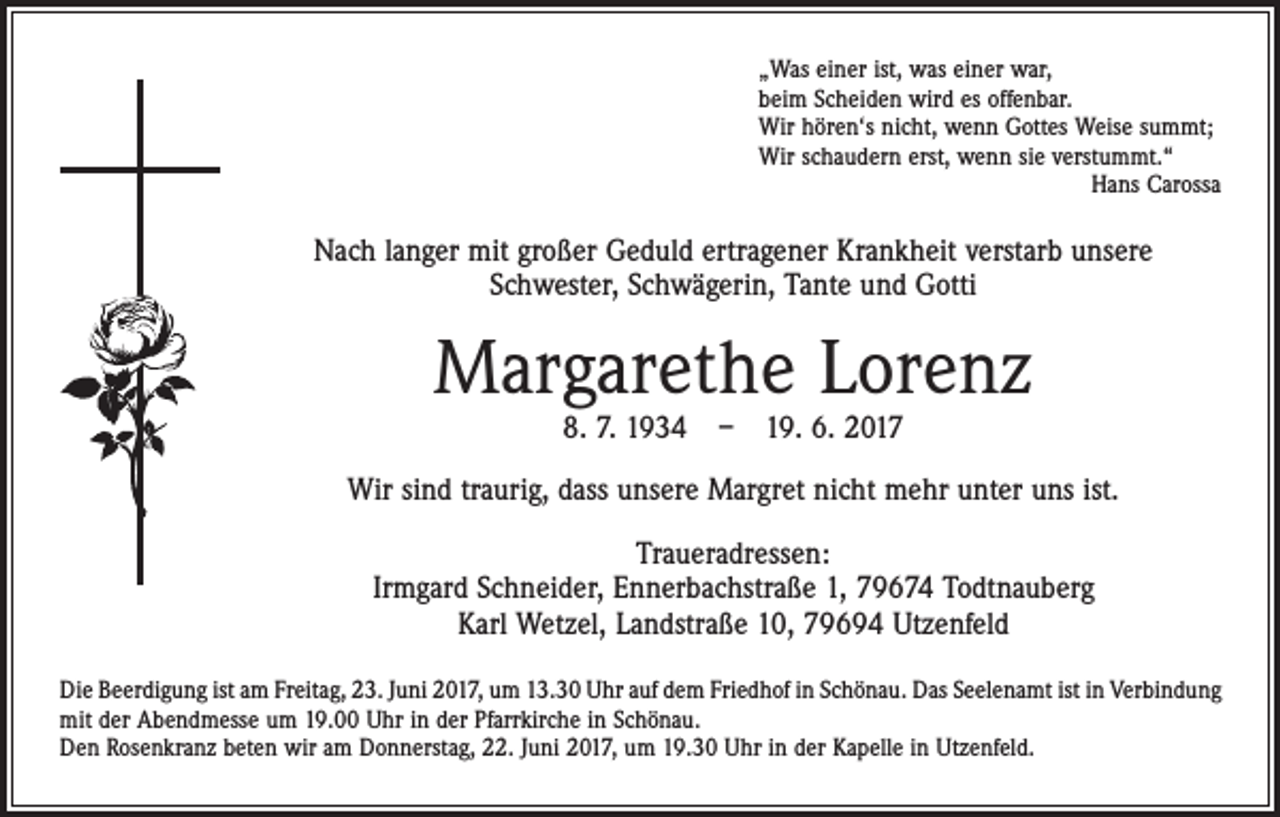 <p>„Was einer ist, was einer war,<br />beim Scheiden wird es offenbar.<br />Wir hören‘s nicht, wenn Gottes Weise summt;<br />Wir schaudern erst, wenn sie verstummt.“</p><p>Hans Carossa</p><p>Nach langer mit großer Geduld ertragener Krankheit verstarb unsere ­<br />Schwester, Schwägerin, Tante und Gotti</p><p>Margarethe Lorenz<br />8. 7. 1934 – 19. 6. 2017</p><p>Wir sind traurig, dass unsere Margret nicht mehr unter uns ist.<br />Traueradressen:<br />Irmgard Schneider, Ennerbachstraße 1, 79674 Todtnauberg<br />Karl Wetzel, Landstraße 10, 79694 Utzenfeld<br />Die Beerdigung ist am Freitag, 23. Juni 2017, um 13.30 Uhr auf dem Friedhof in Schönau. Das Seelenamt ist in Verbindung<br />mit der Abendmesse um 19.00 Uhr in der Pfarrkirche in Schönau.<br />Den Rosenkranz beten wir am Donnerstag, 22. Juni 2017, um 19.30 Uhr in der Kapelle in Utzenfeld.</p>
