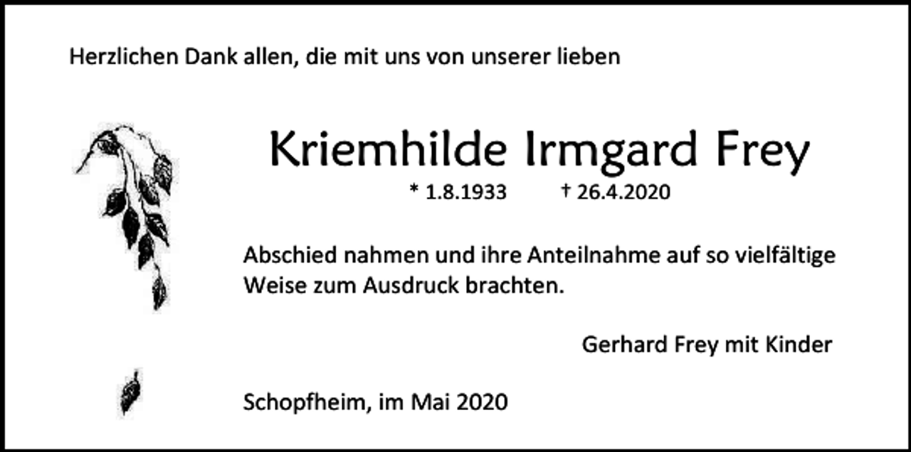 <p>Herzlichen Dank allen, die mit uns von unserer lieben</p><p>Kriemhilde Irmgard Frey<br />* 1.8.1933</p><p>† 26.4.2020</p><p>Abschied nahmen und ihre Anteilnahme auf so vielfältige<br />Weise zum Ausdruck brachten.<br />Gerhard Frey mit Kinder<br />Schopfheim, im Mai 2020</p>
