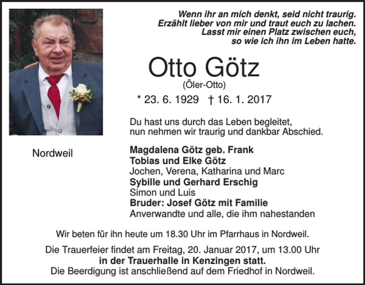 <p>Wenn ihr an mich denkt, seid nicht traurig.<br />Erzählt lieber von mir und traut euch zu lachen.<br />Lasst mir einen Platz zwischen euch,<br />so wie ich ihn im Leben hatte.</p><p>Otto Götz<br />(Öler-Otto)</p><p>* 23. 6. 1929 † 16. 1. 2017<br />Du hast uns durch das Leben begleitet,<br />nun nehmen wir traurig und dankbar Abschied.</p><p>Nordweil</p><p>Magdalena Götz geb. Frank<br />Tobias und Elke Götz<br />Jochen, Verena, Katharina und Marc<br />Sybille und Gerhard Erschig<br />Simon und Luis<br />Bruder: Josef Götz mit Familie<br />Anverwandte und alle, die ihm nahestanden</p><p>Wir beten für ihn heute um 18.30 Uhr im Pfarrhaus in Nordweil.</p><p>Die Trauerfeier findet am Freitag, 20. Januar 2017, um 13.00 Uhr<br />in der Trauerhalle in Kenzingen statt.<br />Die Beerdigung ist anschließend auf dem Friedhof in Nordweil.</p>