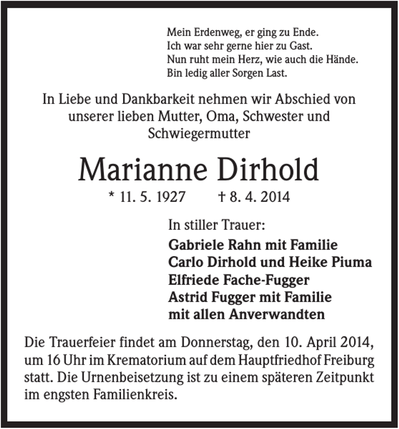 <p>Mein Erdenweg, er ging zu Ende.<br />Ich war sehr gerne hier zu Gast.<br />Nun ruht mein Herz, wie auch die Hände.<br />Bin ledig aller Sorgen Last.</p><p>In Liebe und Dankbarkeit nehmen wir Abschied von<br />unserer lieben Mutter, Oma, Schwester und<br />Schwiegermutter</p><p>Marianne Dirhold<br />* 11. 5. 1927</p><p>† 8. 4. 2014</p><p>In stiller Trauer:<br />Gabriele Rahn mit Familie<br />Carlo Dirhold und Heike Piuma<br />Elfriede Fache-Fugger<br />Astrid Fugger mit Familie<br />mit allen Anverwandten<br />Die Trauerfeier findet am Donnerstag, den 10. April 2014,<br />um 16 Uhr im Krematorium auf dem Hauptfriedhof Freiburg<br />statt. Die Urnenbeisetzung ist zu einem späteren Zeitpunkt<br />im engsten Familienkreis.</p>