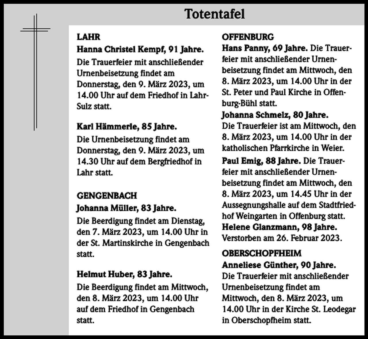 <p>Totentafel Totentafel<br />LAHR<br />Hanna Christel Kempf, 91 Jahre.<br />Die Trauerfeier mit anschließender<br />Urnenbeisetzung findet am<br />Donnerstag, den 9. März 2023, um<br />14.00 Uhr auf dem Friedhof in LahrSulz statt.<br />Karl Hämmerle, 85 Jahre.<br />Die Urnenbeisetzung findet am<br />Donnerstag, den 9. März 2023, um<br />14.30 Uhr auf dem Bergfriedhof in<br />Lahr statt.<br />GENGENBACH<br />Johanna Müller, 83 Jahre.<br />Die Beerdigung findet am Dienstag,<br />den 7. März 2023, um 14.00 Uhr in<br />der St. Martinskirche in Gengenbach<br />statt.<br />Helmut Huber, 83 Jahre.<br />Die Beerdigung findet am Mittwoch,<br />den 8. März 2023, um 14.00 Uhr<br />auf dem Friedhof in Gengenbach<br />statt.</p><p>OFFENBURG<br />Hans Panny, 69 Jahre. Die Trauerfeier mit anschließender Urnen­<br />beisetzung findet am Mittwoch, den<br />8. März 2023, um 14.00 Uhr in der<br />St. Peter und Paul Kirche in Offenburg-Bühl statt.<br />Johanna Schmelz, 80 Jahre.<br />Die Trauerfeier ist am Mittwoch, den<br />8. März 2023, um 14.00 Uhr in der<br />katholischen Pfarrkirche in Weier.<br />Paul Emig, 88 Jahre. Die Trauerfeier mit anschließender Urnen­<br />beisetzung findet am Mittwoch, den<br />8. März 2023, um 14.45 Uhr in der<br />Aussegnungshalle auf dem Stadtfriedhof Weingarten in Offenburg statt.<br />Helene Glanzmann, 98 Jahre.<br />Verstorben am 26. Februar 2023.<br />OBERSCHOPFHEIM<br />Anneliese Günther, 90 Jahre.<br />Die Trauerfeier mit anschließender<br />Urnenbeisetzung findet am<br />Mittwoch, den 8. März 2023, um<br />14.00 Uhr in der Kirche St. Leodegar<br />in Oberschopfheim statt.</p>