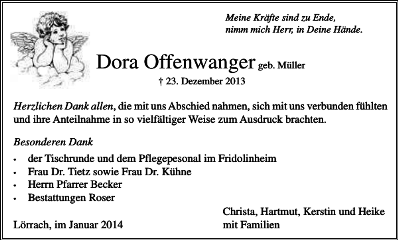 <p>Meine Kräfte sind zu Ende,<br />nimm mich Herr, in Deine Hände.</p><p>Dora Offenwanger geb. Müller<br />† 23. Dezember 2013</p><p>Herzlichen Dank allen, die mit uns Abschied nahmen, sich mit uns verbunden fühlten<br />und ihre Anteilnahme in so vielfältiger Weise zum Ausdruck brachten.<br />Besonderen Dank<br />•<br />der Tischrunde und dem Pflegepesonal im Fridolinheim<br />•<br />Frau Dr. Tietz sowie Frau Dr. Kühne<br />•<br />Herrn Pfarrer Becker<br />•<br />Bestattungen Roser<br />Christa, Hartmut, Kerstin und Heike<br />Lörrach, im Januar 2014<br />mit Familien</p>