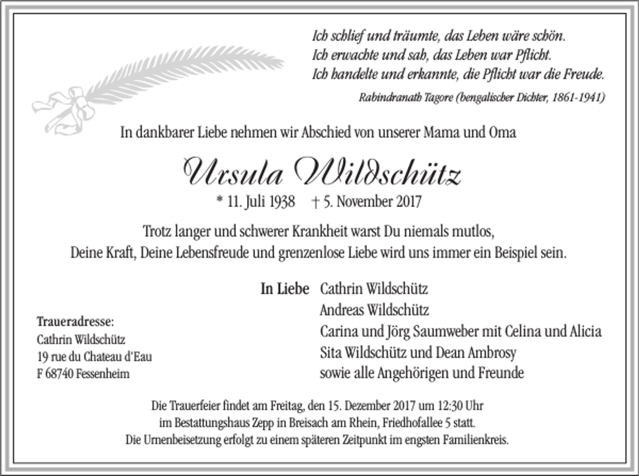 <p>Ich schlief und<br />u n d tr<br />träumte,<br />ä u mte, das<br />d as Leben<br />Le be n wäre<br />w äre schön.<br />schö n.<br />Ich erwachte<br />er w achte und<br />u n d sah,<br />s ah, das<br />d as Leben<br />Le be n war<br />w ar Pflicht.<br />Pflicht.<br />Ich handelte<br />h a n delte und<br />u n d erkannte,<br />erk a n nte, die<br />die Pflicht<br />Pflicht war<br />w ar die<br />die Freude.<br />Fre u de.<br />RRabindranath<br />a bi n dr a n ath Tagore<br />Tagore ((bengalischer<br />be ng alischer Dichter,<br />Dichter, 11861-1941)<br />8 6 1- 1 9 4 1)</p><p>IInn dankbarer<br />da nkbarer Liebe<br />Liebe nehmen<br />ne h me n wir<br />wir Abschied<br />A bsc hied von<br />vo n unserer<br />u nserer Mama<br />Ma ma und<br />u nd Oma<br />O ma</p><p>Ursula<br />Urs<br />ul a Wildschütz<br />Wil dsc h ütz<br />* 11. JJuli<br />uli 1938 ·· 5.5. November<br />Nove mber</p><p>Trotz<br />Krankheit<br />niemals<br />Trotz lalanger<br />nger uund<br />nd scschwerer<br />h werer Kra<br />nk heit warst<br />warst Du<br />D u nie<br />mals mutlos,<br />m utlos,<br />Deine<br />Kraft, Dei<br />Deine<br />Lebensfreude<br />grenzenlose<br />Liebe wird<br />wird uuns<br />Beispielsei<br />sein.<br />Dei ne Kraft,<br />ne Lebe<br />nsfre ude uund<br />nd gre<br />nze nlose Liebe<br />ns iimmer<br />m mer eiein<br />n Beispiel<br />n.</p><p>Traueradresse:<br />Tr<br />a u er a dr ess e:<br />Cathrin<br />Cat<br />hri n Wildschütz<br />Wildsc h ütz<br />d'Eau<br />19 rrue<br />ue dduu Chateau<br />C hatea u d'<br />Ea u<br />Fessenheim<br />F 68740 Fesse<br />n hei m</p><p>I n Liebe<br />Lie be Cathrin<br />In<br />Cat hri n Wildschütz<br />Wildsc h ütz<br />AAndreas<br />ndreas Wildschütz<br />Wildsc h ütz<br />Carina<br />Jörg Sa<br />Saumweber<br />Celina<br />Alicia<br />Cari<br />na uund<br />nd Jörg<br />u m weber mit<br />mit Celi<br />na uund<br />nd Alicia<br />Sita Wildschütz<br />Wildsc h ütz und<br />u nd Dean<br />Dea n AAmbrosy<br />mbrosy<br />sowie<br />so<br />wie alle<br />alle Angehörigen<br />A nge hörige n und<br />u nd Freunde<br />Fre u nde</p><p>Die Tra<br />Die<br />Trauerfeier<br />uerfeier fifindet<br />ndet aam<br />m Freitag,<br />Freitag, de<br />den<br />n 15.<br />15. Deze<br />Dezember<br />mber uum<br />m 12:30<br />12:30 UUhr<br />hr<br />iimm Bestattungshaus<br />Bestatt u ngs ha us Zepp<br />Zepp iinn Breisach<br />Breisac h am<br />a m Rhein,<br />R hei n, Friedhofallee<br />Fried hofallee 55 statt.<br />Die Ur<br />Urnenbeisetzung<br />erfolgtzzu<br />späteren<br />Zeitpunkt<br />Familienkreis.<br />Die<br />ne nbeisetz u ng erfolgt<br />u eieinem<br />ne m spätere<br />n Zeitp<br />u nkt iim<br />m eengsten<br />ngste n Fa<br />milie nkreis.</p>