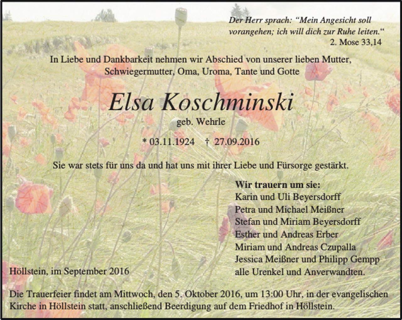 <p>Der Herr sprach: “Mein Angesicht soll<br />vorangehen; ich will dich zur Ruhe leiten.“<br />2. Mose 33,14</p><p>In Liebe und Dankbarkeit nehmen wir Abschied von unserer lieben Mutter,<br />Schwiegermutter, Oma, Uroma, Tante und Gotte</p><p>Elsa Koschminski<br />geb. Wehrle<br />* 03.11.1924</p><p>† 27.09.2016</p><p>Sie war stets für uns da und hat uns mit ihrer Liebe und Fürsorge gestärkt.</p><p>Höllstein, im September 2016</p><p>Wir trauern um sie:<br />Karin und Uli Beyersdorff<br />Petra und Michael Meißner<br />Stefan und Miriam Beyersdorff<br />Esther und Andreas Erber<br />Miriam und Andreas Czupalla<br />Jessica Meißner und Philipp Gempp<br />alle Urenkel und Anverwandten.</p><p>Die Trauerfeier findet am Mittwoch, den 5. Oktober 2016, um 13:00 Uhr, in der evangelischen<br />Kirche in Höllstein statt, anschließend Beerdigung auf dem Friedhof in Höllstein.</p>