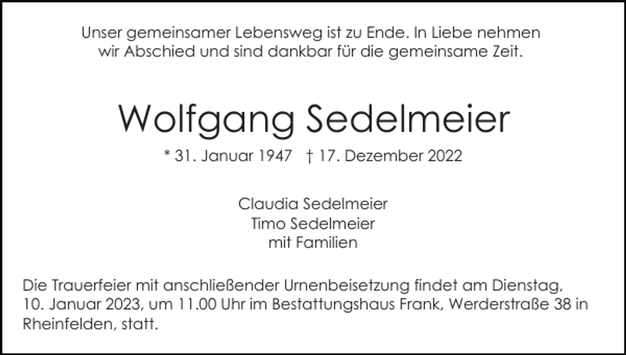 <p>Unser gemeinsamer Lebensweg ist zu Ende. In Liebe nehmen<br />wir Abschied und sind dankbar für die gemeinsame Zeit.</p><p>Wolfgang Sedelmeier<br />* 31. Januar 1947 † 17. Dezember 2022<br />Claudia Sedelmeier<br />Timo Sedelmeier<br />mit Familien<br />Die Trauerfeier mit anschließender Urnenbeisetzung findet am Dienstag,<br />10. Januar 2023, um 11.00 Uhr im Bestattungshaus Frank, Werderstraße 38 in<br />Rheinfelden, statt.</p>