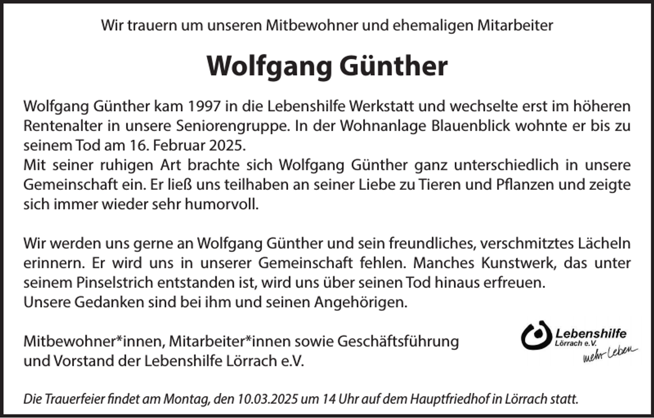 <p>Wir trauern um unseren Mitbewohner und ehemaligen Mitarbeiter</p><p>Wolfgang Günther<br />Wolfgang Günther kam 1997 in die Lebenshilfe Werkstatt und wechselte erst im höheren<br />Rentenalter in unsere Seniorengruppe. In der Wohnanlage Blauenblick wohnte er bis zu<br />seinem Tod am 16. Februar 2025.<br />Mit seiner ruhigen Art brachte sich Wolfgang Günther ganz unterschiedlich in unsere<br />Gemeinschaft ein. Er ließ uns teilhaben an seiner Liebe zu Tieren und Pflanzen und zeigte<br />sich immer wieder sehr humorvoll.<br />Wir werden uns gerne an Wolfgang Günther und sein freundliches, verschmitztes Lächeln<br />erinnern. Er wird uns in unserer Gemeinschaft fehlen. Manches Kunstwerk, das unter<br />seinem Pinselstrich entstanden ist, wird uns über seinen Tod hinaus erfreuen.<br />Unsere Gedanken sind bei ihm und seinen Angehörigen.<br />Mitbewohner*innen, Mitarbeiter*innen sowie Geschäftsführung<br />und Vorstand der Lebenshilfe Lörrach e.V.<br />Die Trauerfeier findet am Montag, den 10.03.2025 um 14 Uhr auf dem Hauptfriedhof in Lörrach statt.</p>
