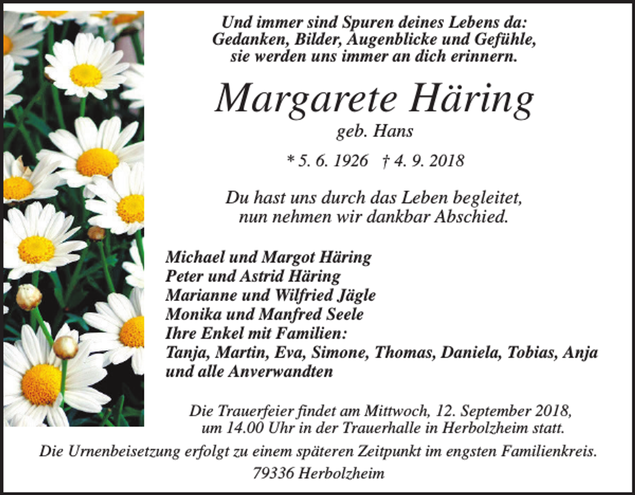 <p>Und immer sind Spuren deines Lebens da:<br />Gedanken, Bilder, Augenblicke und Gefühle,<br />sie werden uns immer an dich erinnern.</p><p>Margarete Häring<br />geb. Hans<br />* 5. 6. 1926 † 4. 9. 2018</p><p>Du hast uns durch das Leben begleitet,<br />nun nehmen wir dankbar Abschied.<br />Michael und Margot Häring<br />Peter und Astrid Häring<br />Marianne und Wilfried Jägle<br />Monika und Manfred Seele<br />Ihre Enkel mit Familien:<br />Tanja, Martin, Eva, Simone, Thomas, Daniela, Tobias, Anja<br />und alle Anverwandten<br />Die Trauerfeier findet am Mittwoch, 12. September 2018,<br />um 14.00 Uhr in der Trauerhalle in Herbolzheim statt.<br />Die Urnenbeisetzung erfolgt zu einem späteren Zeitpunkt im engsten Familienkreis.<br />79336 Herbolzheim</p>