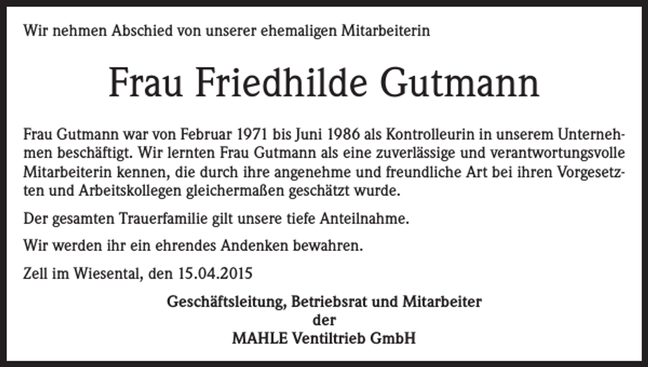 <p>Wir nehmen Abschied von unserer ehemaligen Mitarbeiterin</p><p>Frau Friedhilde Gutmann<br />Frau Gutmann war von Februar 1971 bis Juni 1986 als Kontrolleurin in unserem Unternehmen beschäftigt. Wir lernten Frau Gutmann als eine zuverlässige und verantwortungsvolle<br />Mitarbeiterin kennen, die durch ihre angenehme und freundliche Art bei ihren Vorgesetzten und Arbeitskollegen gleichermaßen geschätzt wurde.<br />Der gesamten Trauerfamilie gilt unsere tiefe Anteilnahme.<br />Wir werden ihr ein ehrendes Andenken bewahren.<br />Zell im Wiesental, den 15.04.2015<br />Geschäftsleitung, Betriebsrat und Mitarbeiter<br />der<br />MAHLE Ventiltrieb GmbH</p>