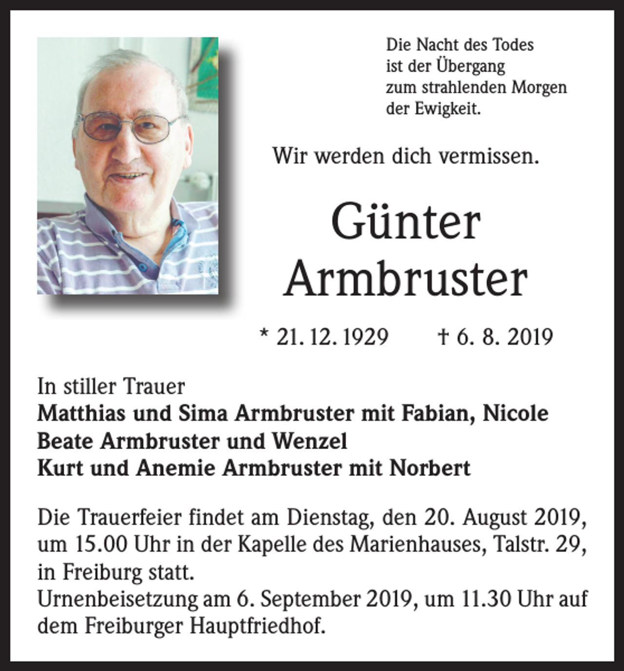 <p>Die Nacht des Todes<br />ist der Übergang<br />zum strahlenden Morgen<br />der Ewigkeit.</p><p>Wir werden dich vermissen.</p><p>Günter<br />Armbruster<br />* 21. 12. 1929 † 6. 8. 2019<br />In stiller Trauer<br />Matthias und Sima Armbruster mit Fabian, Nicole<br />Beate Armbruster und Wenzel<br />Kurt und Anemie Armbruster mit Norbert<br />Die Trauerfeier findet am Dienstag, den 20. August 2019,<br />um 15.00 Uhr in der Kapelle des Marienhauses, Talstr. 29,<br />in ­Freiburg statt.<br />Urnenbeisetzung am 6. September 2019, um 11.30 Uhr auf<br />dem Freiburger Hauptfriedhof.</p>