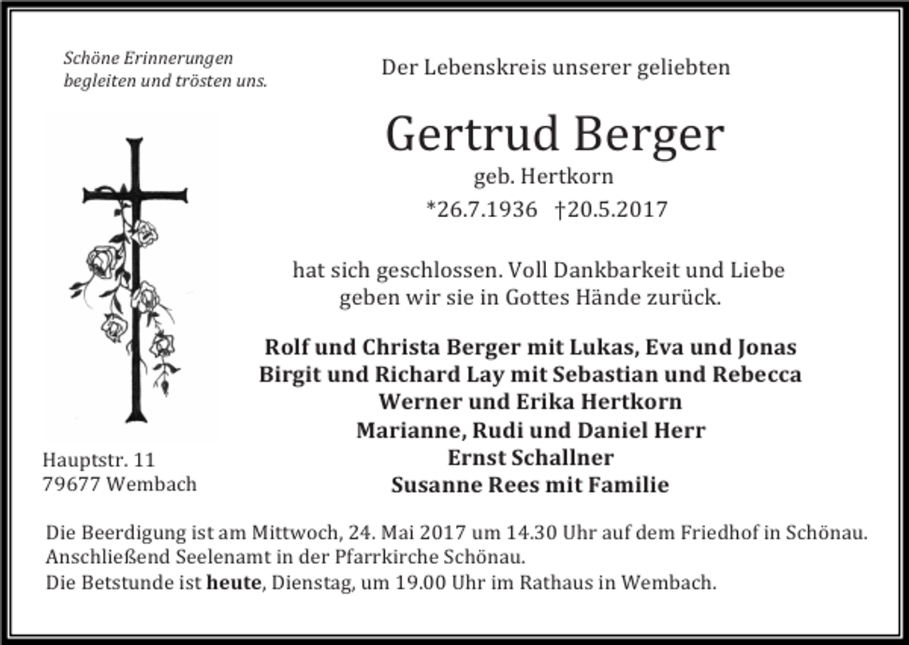 <p>Schöne Erinnerungen</p><p>Der Lebenskreis unserer geliebten<br />begleiten und trösten uns.</p><p>Gertrud Berger<br />geb. Hertkorn<br />*26.7.1 36 †20.5.2017</p><p>hat sich geschlossen. Voll Dankbarkeit und Liebe<br />geben wir sie in Gottes Hände zurück.</p><p>Hauptstr. 11<br />7 677 Wembach</p><p>Rolf und Christa Berger mit Lukas, Eva und Jonas<br />Birgit und Richard Lay mit Sebastian und Rebecca<br />Werner und Erika Hertkorn<br />Marianne, Rudi und Daniel Herr<br />Ernst Schallner<br />Susanne Rees mit Familie</p><p>Die Beerdigung ist am Mittwoch, 24. Mai 2017 um 14.30 Uhr auf dem Friedhof in Schönau.<br />Anschließend Seelenamt in der Pfarrkirche Schönau.<br />Die Betstunde ist heute, Dienstag, um 1 .00 Uhr im Rathaus in Wembach.</p>