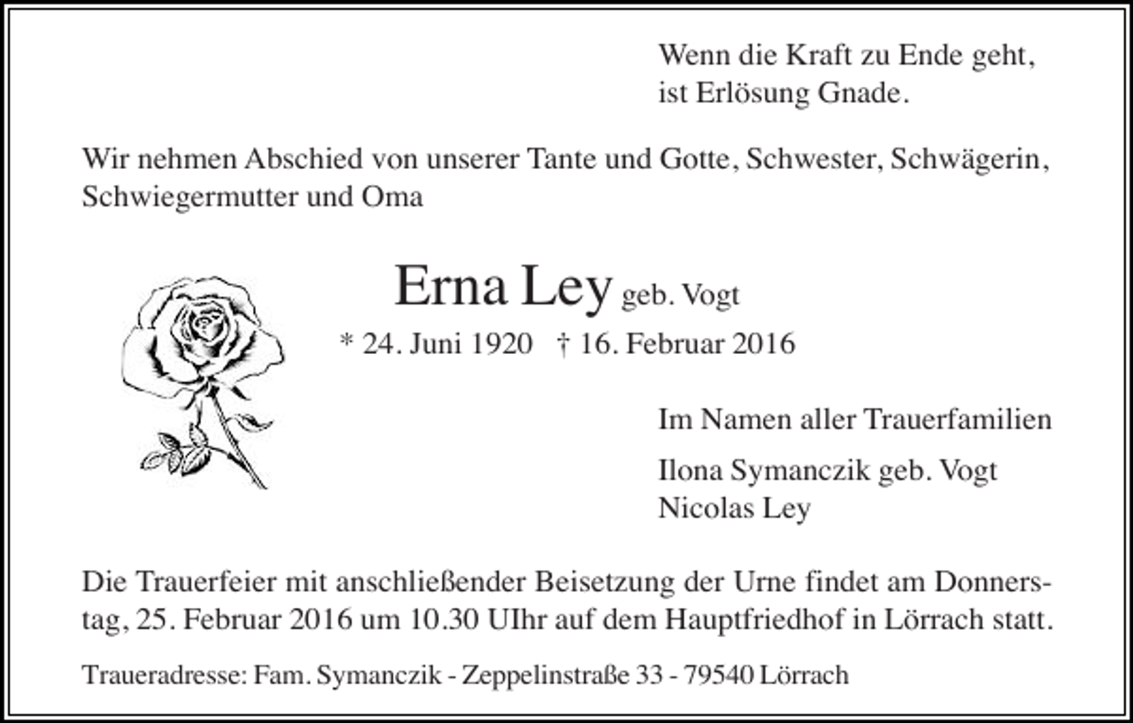<p>Wenn die Kraft zu Ende geht,<br />ist Erlösung Gnade.<br />Wir nehmen Abschied von unserer Tante und Gotte, Schwester, Schwägerin,<br />Schwiegermutter und Oma</p><p>Erna Ley geb. Vogt<br />* 24. Juni 1920 † 16. Februar 2016<br />Im Namen aller Trauerfamilien<br />Ilona Symanczik geb. Vogt<br />Nicolas Ley<br />Die Trauerfeier mit anschließender Beisetzung der Urne findet am Donnerstag, 25. Februar 2016 um 10.30 UIhr auf dem Hauptfriedhof in Lörrach statt.<br />Traueradresse: Fam. Symanczik - Zeppelinstraße 33 - 79540 Lörrach</p>
