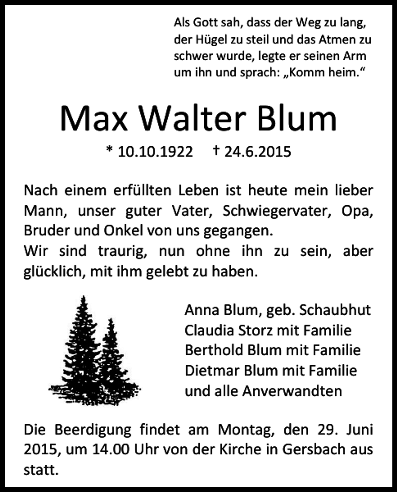 <p>Als Gott sah, dass der Weg zu lang,<br />der Hügel zu steil und das Atmen zu<br />schwer wurde, legte er seinen Arm<br />um ihn und sprach: „Komm heim.“</p><p>Max Walter Blum<br />* 10.10.1922</p><p>† 24.6.2015</p><p>Nach einem erfüllten Leben ist heute mein lieber<br />Mann, unser guter Vater, Schwiegervater, Opa,<br />Bruder und Onkel von uns gegangen.<br />Wir sind traurig, nun ohne ihn zu sein, aber<br />glücklich, mit ihm gelebt zu haben.<br />Anna Blum, geb. Schaubhut<br />Claudia Storz mit Familie<br />Berthold Blum mit Familie<br />Dietmar Blum mit Familie<br />und alle Anverwandten<br />Die Beerdigung findet am Montag, den 29. Juni<br />2015, um 14.00 Uhr von der Kirche in Gersbach aus<br />statt.</p>