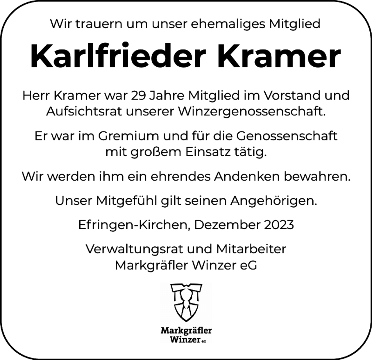 <p>Wir trauern um unser ehemaliges Mitglied</p><p>Karlfrieder Kramer<br />Herr Kramer war 29 Jahre Mitglied im Vorstand und<br />Aufsichtsrat unserer Winzergenossenschaft.<br />Er war im Gremium und für die Genossenschaft<br />mit großem Einsatz tätig.<br />Wir werden ihm ein ehrendes Andenken bewahren.<br />Unser Mitgefühl gilt seinen Angehörigen.<br />Efringen-Kirchen, Dezember 2023<br />Verwaltungsrat und Mitarbeiter<br />Markgräfler Winzer eG</p>