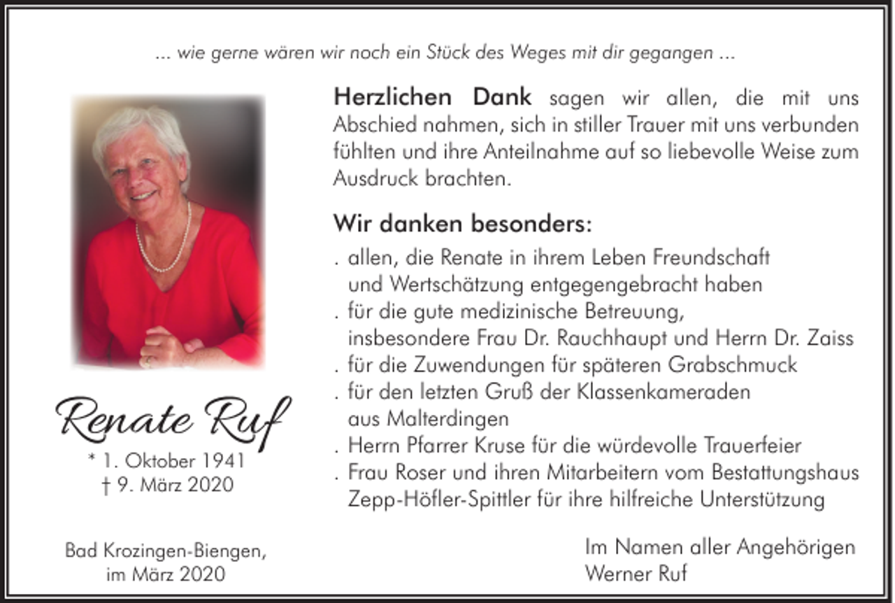 <p>... wie gerne wären wir noch ein Stück des Weges mit dir gegangen ...</p><p>Herzlichen Dank sagen wir allen, die mit uns<br />Abschied nahmen, sich in stiller Trauer mit uns verbunden<br />fühlten und ihre Anteilnahme auf so liebevolle Weise zum<br />Ausdruck brachten.</p><p>Wir danken besonders:</p><p>Renate Ruf<br />* 1. Oktober 1941<br />† 9. März 2020</p><p>Bad Krozingen-Biengen,<br />im März 2020</p><p>. allen, die Renate in ihrem Leben Freundschaft<br />und Wertschätzung entgegengebracht haben<br />. für die gute medizinische Betreuung,<br />insbesondere Frau Dr. Rauchhaupt und Herrn Dr. Zaiss<br />. für die Zuwendungen für späteren Grabschmuck<br />. für den letzten Gruß der Klassenkameraden<br />aus Malterdingen<br />. Herrn Pfarrer Kruse für die würdevolle Trauerfeier<br />. Frau Roser und ihren Mitarbeitern vom Bestattungshaus<br />Zepp-Höfler-Spittler für ihre hilfreiche Unterstützung<br />Im Namen aller Angehörigen<br />Werner Ruf</p>
